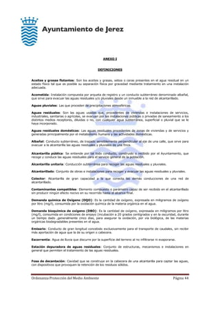 Ordenanza Protección del Medio Ambiente Página 44
ANEXO I
DEFINICIONES
Aceites y grasas flotantes: Son los aceites y grasas, sebos o ceras presentes en el agua residual en un
estado físico tal que es posible su separación física por gravedad mediante tratamiento en una instalación
adecuada.
Acometida: Instalación compuesta por arqueta de registro y un conducto subterráneo denominado albañal,
que sirve para evacuar las aguas residuales y/o pluviales desde un inmueble a la red de alcantarillado.
Aguas pluviales: Las que proceden de precipitaciones atmosféricas.
Aguas residuales: Son las aguas usadas que, procedentes de viviendas e instalaciones de servicios,
industriales, sanitarias o agrícolas, se evacuan por las instalaciones públicas o privadas de saneamiento a los
distintos medios receptores, diluidas o no, con cualquier agua subterránea, superficial o pluvial que se le
haya incorporado.
Aguas residuales domésticas: Las aguas residuales procedentes de zonas de viviendas y de servicios y
generadas principalmente por el metabolismo humano y las actividades domésticas.
Albañal: Conducto subterráneo, de trazado sensiblemente perpendicular al eje de una calle, que sirve para
evacuar a la alcantarilla las aguas residuales y pluviales de una finca.
Alcantarilla pública: Se entiende por tal todo conducto, construido o recibido por el Ayuntamiento, que
recoge y conduce las aguas residuales para el servicio general de la población.
Alcantarilla unitaria: Conducción subterránea para recoger las aguas residuales y pluviales.
Alcantarillado: Conjunto de obras e instalaciones para recoger y evacuar las aguas residuales y pluviales.
Colector: Alcantarilla de gran capacidad a la que conecta las demás conducciones de una red de
alcantarillado.
Contaminantes compatibles: Elemento compuesto o parámetro capaz de ser recibido en el alcantarillado
sin producir ningún efecto nocivo en su recorrido hasta el alcance final.
Demanda química de Oxígeno (DQO): Es la cantidad de oxígeno, expresada en miligramos de oxígeno
por litro (mg/l), consumida por la oxidación química de la materia orgánica en el agua.
Demanda bioquímica de oxígeno (DBO): Es la cantidad de oxígeno, expresada en miligramos por litro
(mg/l), consumida en condiciones de ensayo (incubación a 20 grados centígrados y en la oscuridad, durante
un tiempo dado ,generalmente cinco días, para asegurar la oxidación, por vía biológica, de las materias
orgánicas biodegradables presentes en el agua.
Emisario: Conducto de gran longitud concebido exclusivamente para el transporte de caudales, sin recibir
más aportación de agua que la de su origen o cabecera.
Escorrentía: Agua de lluvia que discurre por la superficie del terreno al no infiltrarse ni evaporarse.
Estación depuradora de aguas residuales: Conjunto de estructuras, mecanismos e instalaciones en
general que permiten el tratamiento de las aguas residuales.
Fosa de decantación: Cavidad que se construye en la cabecera de una alcantarilla para captar las aguas,
con dispositivos que provoquen la retención de los residuos sólidos.
 