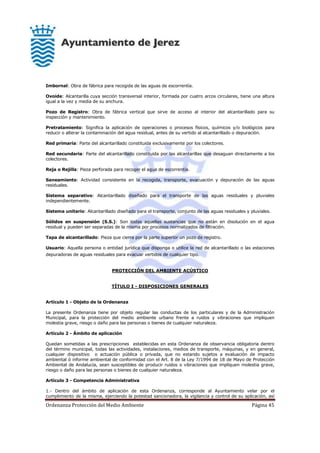 Ordenanza Protección del Medio Ambiente Página 45
Imbornal: Obra de fábrica para recogida de las aguas de escorrentía.
Ovoide: Alcantarilla cuya sección transversal interior, formada por cuatro arcos circulares, tiene una altura
igual a la vez y media de su anchura.
Pozo de Registro: Obra de fábrica vertical que sirve de acceso al interior del alcantarillado para su
inspección y mantenimiento.
Pretratamiento: Significa la aplicación de operaciones o procesos físicos, químicos y/o biológicos para
reducir o alterar la contaminación del agua residual, antes de su vertido al alcantarillado o depuración.
Red primaria: Parte del alcantarillado constituida exclusivamente por los colectores.
Red secundaria: Parte del alcantarillado constituida por las alcantarillas que desaguan directamente a los
colectores.
Reja o Rejilla: Pieza perforada para recoger el agua de escorrentía.
Saneamiento: Actividad consistente en la recogida, transporte, evacuación y depuración de las aguas
residuales.
Sistema separativo: Alcantarillado diseñado para el transporte de las aguas residuales y pluviales
independientemente.
Sistema unitario: Alcantarillado diseñado para el transporte, conjunto de las aguas residuales y pluviales.
Sólidos en suspensión (S.S.): Son todas aquellas sustancias que no están en disolución en el agua
residual y pueden ser separadas de la misma por procesos normalizados de filtración.
Tapa de alcantarillado: Pieza que cierra por la parte superior un pozo de registro.
Usuario: Aquella persona o entidad jurídica que disponga o utilice la red de alcantarillado o las estaciones
depuradoras de aguas residuales para evacuar vertidos de cualquier tipo.
PROTECCIÓN DEL AMBIENTE ACÚSTICO
TÍTULO I - DISPOSICIONES GENERALES
Artículo 1 - Objeto de la Ordenanza
La presente Ordenanza tiene por objeto regular las conductas de los particulares y de la Administración
Municipal, para la protección del medio ambiente urbano frente a ruidos y vibraciones que impliquen
molestia grave, riesgo o daño para las personas o bienes de cualquier naturaleza.
Artículo 2 - Ámbito de aplicación
Quedan sometidas a las prescripciones establecidas en esta Ordenanza de observancia obligatoria dentro
del término municipal, todas las actividades, instalaciones, medios de transporte, máquinas, y en general,
cualquier dispositivo o actuación pública o privada, que no estando sujetos a evaluación de impacto
ambiental ó informe ambiental de conformidad con el Art. 8 de la Ley 7/1994 de 18 de Mayo de Protección
Ambiental de Andalucía, sean susceptibles de producir ruidos o vibraciones que impliquen molestia grave,
riesgo o daño para las personas o bienes de cualquier naturaleza.
Artículo 3 - Competencia Administrativa
1.- Dentro del ámbito de aplicación de esta Ordenanza, corresponde al Ayuntamiento velar por el
cumplimiento de la misma, ejerciendo la potestad sancionadora, la vigilancia y control de su aplicación, así
 