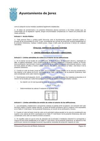 Ordenanza Protección del Medio Ambiente Página 46
como la adopción de las medidas cautelares legalmente establecidas.
2.- El deber de sometimiento a la presente Ordenanza alcanza asimismo a los Entes Locales que, de
conformidad con la legislación vigente, tengan encomendadas competencias en materia de protección del
medio ambiente.
Artículo 4 - Acción Pública
1.- Toda persona física o jurídica podrá denunciar ante el Ayuntamiento cualquier actuación pública o
privada de las enumeradas en el Art. 2 que, incumpliendo las normas de protección acústica establecidas en
la presente Ordenanza, implique molestia grave, riesgo ó daño para las personas ó bienes de cualquier
naturaleza.
TÍTULO II - NORMAS DE CALIDAD ACÚSTICA
1. LÍMITES ADMISIBLES DE RUIDOS Y VIBRACIONES.
Artículo 5 - Límites admisibles de ruidos en el interior de las edificaciones
1.- En el interior de los locales de una edificación, el Nivel Acústico de Evaluación (N.A.E.), expresado en
dBA, no deberá sobrepasar, como consecuencia de la actividad, instalación ó actuación ruidosa, en función
de la zonificación, tipo de local y horario, a excepción de los ruidos procedentes del ambiente exterior, (ruido
de fondo debido al tráfico o fuente ruidosa natural), los valores indicados en la Tabla 1 del Anexo I de la
presente Ordenanza.
2.- Cuando el ruido de fondo (nivel de ruido con la actividad ruidosa parada) en la zona de consideración,
sea superior a los valores de N.A.E. expresados en la Tabla 1 del Anexo I de la presente Ordenanza, éste
será considerado como valor máximo del N.A.E.
3.- Nivel Acústico de Evaluación, N.A.E., es un parámetro que trata de evaluar las molestias producidas en el
interior de los locales por ruidos fluctuantes procedentes de instalaciones ó actividades ruidosas.
- Su relación con el nivel equivalente (Leq) se establece mediante:
N.A.E. = Leq + P
- Determinándose los valores P mediante la siguiente tabla:
P
 24
25
26
 27
3
2
1
0
Artículo 6 – Límites admisibles de emisión de ruidos al exterior de las edificaciones.
1. Las actividades, instalaciones o actuaciones ruidosas no podrán emitir al exterior, con exclusión del ruido
de fondo (tráfico o fuente ruidosa natural), un Nivel de Emisión al Exterior (N.E.E.) superior a los expresados
en la Tabla nº 2 del Anexo I de la presente Ordenanza, en función de la zonificación y horario.
2.- Cuando el ruido de fondo (nivel de ruido con la actividad ruidosa parada) en la zona de consideración sea
superior a los valores de N.E.E. expresados en la Tabla nº 2 del Anexo I de la presente Ordenanza, éste será
considerado como valor de máxima emisión al exterior.
3.- En aquellos casos en que la zona de ubicación de la actividad ó instalación industrial no corresponda a
ninguna de las zonas establecidas en la Tabla nº 2 del Anexo I de la presente Ordenanza, se aplicará la más
próxima por razones de analogía funcional ó equivalente necesidad de protección respecto al ruido.
 