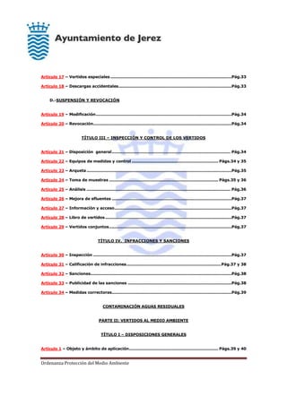 Ordenanza Protección del Medio Ambiente
Artículo 17 – Vertidos especiales ...........................................................................................Pág.33
Artículo 18 – Descargas accidentales.....................................................................................Pág.33
D.-SUSPENSIÓN Y REVOCACIÓN
Artículo 19 – Modificación......................................................................................................Pág.34
Artículo 20 – Revocación........................................................................................................Pág.34
TÍTULO III – INSPECCIÓN Y CONTROL DE LOS VERTIDOS
Artículo 21 – Disposición general......................................................................................... Pág.34
Artículo 22 – Equipos de medidas y control ................................................................. Págs.34 y 35
Artículo 23 – Arqueta.............................................................................................................Pág.35
Artículo 24 – Toma de muestras .................................................................................. Págs.35 y 36
Artículo 25 – Análisis ............................................................................................................ Pág.36
Artículo 26 – Mejora de efluentes ..........................................................................................Pág.37
Artículo 27 – Información y acceso........................................................................................Pág.37
Artículo 28 – Libro de vertidos...............................................................................................Pág.37
Artículo 29 – Vertidos conjuntos............................................................................................Pág.37
TÍTULO IV. INFRACCIONES Y SANCIONES
Artículo 30 – Inspección ........................................................................................................Pág.37
Artículo 31 – Calificación de infracciones.......................................................................Pág.37 y 38
Artículo 32 – Sanciones..........................................................................................................Pág.38
Artículo 33 – Publicidad de las sanciones ..............................................................................Pág.38
Artículo 34 – Medidas correctoras..........................................................................................Pág.39
CONTAMINACIÓN AGUAS RESIDUALES
PARTE II: VERTIDOS AL MEDIO AMBIENTE
TÍTULO I – DISPOSICIONES GENERALES
Artículo 1 – Objeto y ámbito de aplicación................................................................... Págs.39 y 40
 