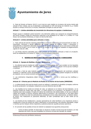 Ordenanza Protección del Medio Ambiente Página 47
4.- Nivel de Emisión al Exterior (N.E.E.), es el nivel de ruido medido en el exterior del recinto donde está
ubicado el foco ruidoso, que es el alcanzado ó sobrepasado el 10% del tiempo de medición (L10), medido
durante un tiempo mínimo de 15 minutos, habiéndose corregido el ruido de fondo.
Artículo 7 – Límites admisibles de transmisión de vibraciones de equipos o instalaciones.
Ningún equipo ó instalación podrá transmitir a los elementos sólidos que componen la compartimentación
del recinto receptor niveles de vibraciones superiores a los señalados en la Tabla nº 3 y Gráfico nº 1 del
Anexo I de la presente Ordenanza, en base a la Norma ISO-2631.
Artículo 8 – Límites admisibles para vehículos a motor.
1.- Todo vehículo de tracción mecánica deberá tener en buenas condiciones de funcionamiento el motor, la
transmisión, carrocería y demás elementos del mismo, capaces de producir ruidos y vibraciones y,
especialmente, el dispositivo silenciador de los gases de escape, con el fin de que el nivel sonoro emitido por
el vehículo al circular o con el motor en marcha no exceda de los límites que establece la Reglamentación
vigente en más de 2 dBA.
2.- Los límites máximos admisibles para ruidos emitidos por los distintos vehículos a motor en circulación,
serán los establecidos en el Anexo II, Tablas I y II de la presente Ordenanza.
2. NORMAS DE MEDICION Y VALORACION DE RUIDOS Y VIBRACIONES
Artículo 9 - Equipos de Medidas y Ruidos - Sonómetros
1.- Se utilizaran para la medida de ruidos, sonómetros o analizadores, tipo I que cumplan con los requisitos
establecidos por la Norma UNE – EN-60651,1996 o la Norma CEI-651, o cualquier norma que las modifique
o sustituya.
2.- Al inicio y final de cada medición acústica, se efectuará una comprobación del sonómetro utilizado
mediante un calibrador sonoro apropiado para el mismo. Esta circunstancia quedará recogida en el informe
de medición, con su número de serie correspondiente, marca y modelo.
3.- Los sonómetros integradores deben cumplir la Norma CE – 804-85 o norma que las modifique o
sustituya.
Artículo 10 - Criterios para la Medición de Ruidos en el interior de los locales (INMISION)
1.- La determinación del nivel de presión sonora se realizará y expresará en decibelios corregidos conforme
la red de ponderación normalizada, mediante la curva de referencia tipo (A) dBA.
2.- Las medidas de los niveles de inmisión de ruido, se realizaran en el interior del local afectado y en la
ubicación donde los niveles sean más altos, y si fuera preciso en el momento y la situación en que las
molestias sean más acusadas. Al objeto de valorar las condiciones más desfavorables, en las que se deberán
realizar las medidas, el técnico actuante determinará el momento y las condiciones en que éstas deben
realizarse. Al efecto de evitar las perturbaciones procedentes de las ondas estacionarias, se deberá valorar,
al menos, tres mediciones en posiciones diferentes. El valor considerado será el valor medio de los
obtenidos.
3.- Los titulares de las instalaciones o equipos generadores de ruidos facilitaran a los inspectores acceso a
instalaciones o focos de emisión de ruidos y dispondrán su funcionamiento a las distintas velocidades, cargas
o marchas que les indiquen dichos inspectores, pudiendo presenciar aquellos procesos operativos.
4.- En previsión de los posibles errores de medición se adoptaran las siguientes precauciones:
- Contra el efecto pantalla: El observador se situará en el plano normal al eje del micrófono y lo más
separado del mismo, que sea compatible con la lectura correcta del indicador de medida.
 