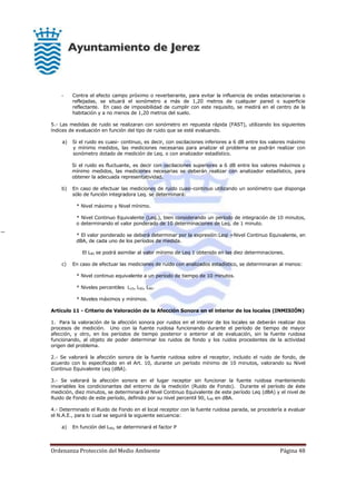 Ordenanza Protección del Medio Ambiente Página 48
- Contra el efecto campo próximo o reverberante, para evitar la influencia de ondas estacionarias o
reflejadas, se situará el sonómetro a más de 1,20 metros de cualquier pared o superficie
reflectante. En caso de imposibilidad de cumplir con este requisito, se medirá en el centro de la
habitación y a no menos de 1,20 metros del suelo.
5.- Las medidas de ruido se realizaran con sonómetro en repuesta rápida (FAST), utilizando los siguientes
índices de evaluación en función del tipo de ruido que se esté evaluando.
a) Si el ruido es cuasi- continuo, es decir, con oscilaciones inferiores a 6 dB entre los valores máximo
y mínimo medidos, las mediciones necesarias para analizar el problema se podrán realizar con
sonómetro dotado de medición de Leq. o con analizador estadístico.
Si el ruido es fluctuante, es decir con oscilaciones superiores a 6 dB entre los valores máximos y
mínimo medidos, las mediciones necesarias se deberán realizar con analizador estadístico, para
obtener la adecuada representatividad.
b) En caso de efectuar las mediciones de ruido cuasi-continuo utilizando un sonómetro que disponga
sólo de función integradora Leq. se determinará:
* Nivel máximo y Nivel mínimo.
* Nivel Continuo Equivalente (Leq.), bien considerando un período de integración de 10 minutos,
o determinando el valor ponderado de 10 determinaciones de Leq. de 1 minuto.
* El valor ponderado se deberá determinar por la expresión:Leqi =Nivel Continuo Equivalente, en
dBA, de cada uno de los períodos de medida.
El L90 se podrá asimilar al valor mínimo de Leq 1 obtenido en las diez determinaciones.
c) En caso de efectuar las mediciones de ruido con analizados estadístico, se determinaran al menos:
* Nivel continuo equivalente a un período de tiempo de 10 minutos.
* Niveles percentiles L10, L50, L90.
* Niveles máximos y mínimos.
Artículo 11 - Criterio de Valoración de la Afección Sonora en el interior de los locales (INMISIÓN)
1. Para la valoración de la afección sonora por ruidos en el interior de los locales se deberán realizar dos
procesos de medición. Uno con la fuente ruidosa funcionando durante el período de tiempo de mayor
afección, y otro, en los períodos de tiempo posterior o anterior al de evaluación, sin la fuente ruidosa
funcionando, al objeto de poder determinar los ruidos de fondo y los ruidos procedentes de la actividad
origen del problema.
2.- Se valorará la afección sonora de la fuente ruidosa sobre el receptor, incluido el ruido de fondo, de
acuerdo con lo especificado en el Art. 10, durante un período mínimo de 10 minutos, valorando su Nivel
Continuo Equivalente Leq (dBA).
3.- Se valorará la afección sonora en el lugar receptor sin funcionar la fuente ruidosa manteniendo
invariables los condicionantes del entorno de la medición (Ruido de Fondo). Durante el período de éste
medición, diez minutos, se determinará el Nivel Continuo Equivalente de este período Leq (dBA) y el nivel de
Ruido de Fondo de este período, definido por su nivel percentil 90, L90 en dBA.
4.- Determinado el Ruido de Fondo en el local receptor con la fuente ruidosa parada, se procedería a evaluar
el N.A.E., para lo cual se seguirá la siguiente secuencia:
a) En función del L90, se determinará el factor P
 