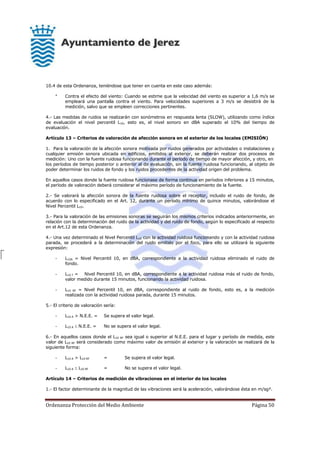 Ordenanza Protección del Medio Ambiente Página 50
10.4 de esta Ordenanza, teniéndose que tener en cuenta en este caso además:
* Contra el efecto del viento: Cuando se estime que la velocidad del viento es superior a 1,6 m/s se
empleará una pantalla contra el viento. Para velocidades superiores a 3 m/s se desistirá de la
medición, salvo que se empleen correcciones pertinentes.
4.- Las medidas de ruidos se realizarán con sonómetros en respuesta lenta (SLOW), utilizando como índice
de evaluación el nivel percentil L10, esto es, el nivel sonoro en dBA superado el 10% del tiempo de
evaluación.
Artículo 13 – Criterios de valoración de afección sonora en el exterior de los locales (EMISIÓN)
1. Para la valoración de la afección sonora motivada por ruidos generados por actividades o instalaciones y
cualquier emisión sonora ubicada en edificios, emitidos al exterior, se deberán realizar dos procesos de
medición: Uno con la fuente ruidosa funcionando durante el período de tiempo de mayor afección, y otro, en
los períodos de tiempo posterior o anterior al de evaluación, sin la fuente ruidosa funcionando, al objeto de
poder determinar los ruidos de fondo y los ruidos procedentes de la actividad origen del problema.
En aquellos casos donde la fuente ruidosa funcionase de forma continua en períodos inferiores a 15 minutos,
el período de valoración deberá considerar el máximo período de funcionamiento de la fuente.
2.- Se valorará la afección sonora de la fuente ruidosa sobre el receptor, incluido el ruido de fondo, de
acuerdo con lo especificado en el Art. 12, durante un período mínimo de quince minutos, valorándose el
Nivel Percentil L10.
3.- Para la valoración de las emisiones sonoras se seguirán los mismos criterios indicados anteriormente, en
relación con la determinación del ruido de la actividad y del ruido de fondo, según lo especificado al respecto
en el Art.12 de esta Ordenanza.
4.- Una vez determinado el Nivel Percentil L10 con la actividad ruidosa funcionando y con la actividad ruidosa
parada, se procederá a la determinación del ruido emitido por el foco, para ello se utilizará la siguiente
expresión:
- L10A = Nivel Percentil 10, en dBA, correspondiente a la actividad ruidosa eliminado el ruido de
fondo.
- L10 T = Nivel Percentil 10, en dBA, correspondiente a la actividad ruidosa más el ruido de fondo,
valor medido durante 15 minutos, funcionando la actividad ruidosa.
- L10 RF = Nivel Percentil 10, en dBA, correspondiente al ruido de fondo, esto es, a la medición
realizada con la actividad ruidosa parada, durante 15 minutos.
5.- El criterio de valoración sería:
- L10 A > N.E.E. = Se supera el valor legal.
- L10 A  N.E.E. = No se supera el valor legal.
6.- En aquellos casos donde el L10 RF sea igual o superior al N.E.E. para el lugar y período de medida, este
valor de L10 RF será considerado como máximo valor de emisión al exterior y la valoración se realizará de la
siguiente forma:
- L10 A > L10 RF = Se supera el valor legal.
- L10 A  L10 RF = No se supera el valor legal.
Artículo 14 – Criterios de medición de vibraciones en el interior de los locales
1.- El factor determinante de la magnitud de las vibraciones será la aceleración, valorándose ésta en m/sg².
 