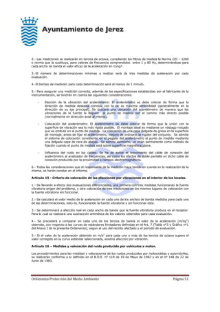 Ordenanza Protección del Medio Ambiente Página 51
2.- Las mediciones se realizarán en tercios de octava, cumpliendo los filtros de medida la Norma CEI – 1260
o norma que la sustituya, para valores de frecuencia comprendidos entre 1 y 80 Hz, determinándose para
cada ancho de banda el valor eficaz de la aceleración en m/sg².
3.-El número de determinaciones mínimas a realizar será de tres medidas de aceleración por cada
evaluación.
4.-El tiempo de medición para cada determinación será al menos de 1 minuto.
5.- Para asegurar una medición correcta, además de las especificaciones establecidas por el fabricante de la
instrumentación, se tendrán en cuenta las siguientes consideraciones:
- Elección de la ubicación del acelerómetro: El acelerómetro se debe colocar de forma que la
dirección de medida deseada coincida con la de su máxima sensibilidad (generalmente en la
dirección de su eje principal). Se buscará una ubicación del acerelómetro de manera que las
vibraciones de la fuente le lleguen al punto de medida por el camino más directo posible
(normalmente en dirección axial al mismo).
- Colocación del acelerómetro: El acelerómetro de debe colocar de forma que la unión con la
superficie de vibración sea lo más rígida posible. El montaje ideal es mediante un vástago roscado
que se embute en el punto de medida. La colocación de una capa delgada de grasa en la superficie
de montaje, antes de fijar el acelerómetro, mejora de ordinario la rigidez del conjunto. Se admite
el sistema de colocación consistente en el pegado del acelerómetro al punto de medida mediante
una delgada capa de cera de abejas. Se admite asimismo, un imán permanente como método de
fijación cuando el punto de medida está sobre superficie magnética plana.
- Influencia del ruido en los cables: Se ha de evitar el movimiento del cable de conexión del
acelerómetro al analizador de frecuencias, así como los efectos de doble pantalla en dicho cable de
conexión producida por la proximidad a campos electromagnéticos.
6.- Todas las consideraciones que el responsable de la medición haya tenido en cuenta en la realización de la
misma, se harán constar en el informe.
Artículo 15 - Criterio de valoración de las afecciones por vibraciones en el interior de los locales.
1.- Se llevarán a efecto dos evaluaciones diferenciadas, una primera con tres medidas funcionando la fuente
vibratoria origen del problema, y otra valoración de tres mediciones en los mismos lugares de valoración con
la fuente vibratoria sin funcionar.
2.- Se calculará el valor medio de la aceleración en cada uno de los anchos de banda medidos para cada una
de las determinaciones, esto es, funcionando la fuente vibratoria y sin funcionar esta.
3.- Se determinará a afección real en cada ancho de banda que la fuente vibratoria produce en el receptor.
Para lo cual se realizará una sustracción aritmética de los valores obtenidos para cada evaluación.
4.- Se procederá a comparar en cada uno de los tercios de banda el valor de la aceleración (m/sg2
)
obtenido, con respecto a las curvas de estándares limitadores definidas en el Art. 7 (Tabla nº3 y Gráfico nº1
del Anexo I de la presente Ordenanza), según el uso del recinto afectado y el período de evaluación.
5.- Si el valor de la aceleración obtenido en m/s2
para cada uno o más de los tercios de octava supera el
valor corregido en la curva estándar seleccionada, existirá afección por vibración.
Artículo 16 – Medidas y valoración del ruido producido por vehículos a motor.
Los procedimientos para las medidas y valoraciones de los ruidos producidos por motocicletas y automóviles,
se realizarán conforme a lo definido en el B.O.E. nº 119 de 19 de Mayo de 1982 y en el nº 148 de 22 de
Junio de 1983.
 