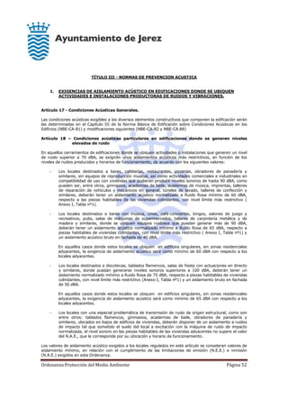 Ordenanza Protección del Medio Ambiente Página 52
TÍTULO III - NORMAS DE PREVENCION ACUSTICA
1. EXIGENCIAS DE AISLAMIENTO ACÚSTICO EN EDIFICACIONES DONDE SE UBIQUEN
ACTIVIDADES E INSTALACIONES PRODUCTORAS DE RUIDOS Y VIBRACIONES.
Artículo 17 - Condiciones Acústicas Generales.
Las condiciones acústicas exigibles a los diversos elementos constructivos que componen la edificación serán
las determinadas en el Capítulo III de la Norma Básica de Edificación sobre Condiciones Acústicas en los
Edificios (NBE-CA-81) y modificaciones siguientes (NBE-CA-82 y NBE-CA.88)
Artículo 18 – Condiciones acústicas particulares en edificaciones donde se generen niveles
elevados de ruido
En aquellos cerramientos de edificaciones donde se ubiquen actividades o instalaciones que generen un nivel
de ruido superior a 70 dBA, se exigirán unos aislamientos acústicos más restrictivos, en función de los
niveles de ruidos producidos y horarios de funcionamiento, de acuerdo con los siguientes valores:
- Los locales destinados a bares, cafeterías, restaurantes, pizzerías, obradores de panadería y
similares, sin equipos de reproducción musical, así como actividades comerciales e industriales en
compatibilidad de uso con viviendas que pudieran producir niveles sonoros de hasta 90 dBA, como
pueden ser, entre otros, gimnasios, academias de baile, academias de música, imprentas, talleres
de reparación de vehículos y mecánicos en general, túneles de lavado, talleres de confección y
similares, deberán tener un aislamiento acústico normalizado a Ruido Rosa mínimo de 60 dBA,
respecto a las piezas habitables de las viviendas colindantes, con nivel límite más restrictivo (
Anexo I, Tabla nº1).
- Los locales destinados a bares con música, cines, café-conciertos, bingos, salones de juego y
recreativos, pubs, salas de máquinas de supermercados, talleres de carpintería metálica y de
madera y similares, donde se ubiquen equipos ruidosos que puedan generar más de 90 dBA,
deberán tener un aislamiento acústico normalizado mínimo a Ruido Rosa de 65 dBA, respecto a
piezas habitables de viviendas colindantes, con nivel límite más restrictivo ( Anexo I, Tabla nº1) y
un aislamiento acústico bruto en fachada de 40 dBA.
En aquellos casos donde estos locales se ubiquen en edificios singulares, sin zonas residenciales
adyacentes, la exigencia de aislamiento acústico será como mínimo de 60 dBA con respecto a los
locales adyacentes.
- Los locales destinados a discotecas, tablados flamencos, salas de fiesta con actuaciones en directo
y similares, donde puedan generarse niveles sonoros superiores a 100 dBA, deberán tener un
aislamiento normalizado mínimo a Ruido Rosa de 75 dBA, respecto a piezas habitables de viviendas
colindantes, con nivel límite más restrictivo (Anexo I, Tabla nº1) y un aislamiento bruto en fachada
de 50 dBA.
En aquellos casos donde estos locales se ubiquen en edificios singulares, sin zonas residenciales
adyacentes, la exigencia de aislamiento acústico será como mínimo de 65 dBA con respecto a los
locales adyacentes.
- Los locales con una especial problemática de transmisión de ruido de origen estructural, como son
entre otros: tablados flamencos, gimnasios, academias de baile, obradores de panadería y
similares, ubicados en bajos de edificios de viviendas, deberán disponer de un aislamiento a ruidos
de impacto tal que sometido el suelo del local a excitación con la máquina de ruido de impacto
normalizada, el nivel sonoro en las piezas habitables de las viviendas adyacentes no supere el valor
del N.A.E., que le corresponde por su ubicación y horario de funcionamiento.
Los valores de aislamiento acústico exigidos a los locales regulados en este artículo se consideran valores de
aislamiento mínimo, en relación con el cumplimiento de las limitaciones de emisión (N.E.E.) e inmisión
(N.A.E.) exigidos en esta Ordenanza.
 