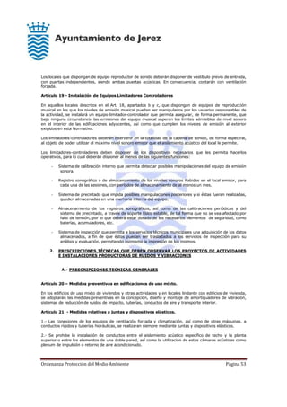 Ordenanza Protección del Medio Ambiente Página 53
Los locales que dispongan de equipo reproductor de sonido deberán disponer de vestíbulo previo de entrada,
con puertas independientes, siendo ambas puertas acústicas. En consecuencia, contarán con ventilación
forzada.
Artículo 19 - Instalación de Equipos Limitadores Controladores
En aquellos locales descritos en el Art. 18, apartados b y c, que dispongan de equipos de reproducción
musical en los que los niveles de emisión musical puedan ser manipulados por los usuarios responsables de
la actividad, se instalará un equipo limitador-controlador que permita asegurar, de forma permanente, que
bajo ninguna circunstancia las emisiones del equipo musical superen los límites admisibles de nivel sonoro
en el interior de las edificaciones adyacentes, así como que cumplen los niveles de emisión al exterior
exigidos en esta Normativa.
Los limitadores-controladores deberán intervenir en la totalidad de la cadena de sonido, de forma espectral,
al objeto de poder utilizar el máximo nivel sonoro emisor que el aislamiento acústico del local le permite.
Los limitadores-controladores deben disponer de los dispositivos necesarios que les permita hacerlos
operativos, para lo cual deberán disponer al menos de las siguientes funciones:
- Sistema de calibración interno que permita detectar posibles manipulaciones del equipo de emisión
sonora.
- Registro sonográfico o de almacenamiento de los niveles sonoros habidos en el local emisor, para
cada una de las sesiones, con períodos de almacenamiento de al menos un mes.
- Sistema de precintado que impida posibles manipulaciones posteriores y si éstas fueran realizadas,
queden almacenadas en una memoria interna del equipo.
- Almacenamiento de los registros sonográficos, así como de las calibraciones periódicas y del
sistema de precintado, a través de soporte físico estable, de tal forma que no se vea afectado por
fallo de tensión, por lo que deberá estar dotado de los necesarios elementos de seguridad, como
baterías, acumuladores, etc.
- Sistema de inspección que permita a los servicios técnicos municipales una adquisición de los datos
almacenados, a fin de que éstos puedan ser trasladados a los servicios de inspección para su
análisis y evaluación, permitiendo asimismo la impresión de los mismos.
2. PRESCRIPCIONES TÉCNICAS QUE DEBEN OBSERVAR LOS PROYECTOS DE ACTIVIDADES
E INSTALACIONES PRODUCTORAS DE RUIDOS Y VIBRACIONES
A.- PRESCRIPCIONES TECNICAS GENERALES
Artículo 20 – Medidas preventivas en edificaciones de uso mixto.
En los edificios de uso mixto de viviendas y otras actividades y en locales lindante con edificios de vivienda,
se adoptarán las medidas preventivas en la concepción, diseño y montaje de amortiguadores de vibración,
sistemas de reducción de ruidos de impacto, tuberías, conductos de aire y transporte interior.
Artículo 21 - Medidas relativas a juntas y dispositivos elásticos.
1.- Las conexiones de los equipos de ventilación forzada y climatización, así como de otras máquinas, a
conductos rígidos y tuberías hidráulicas, se realizaran siempre mediante juntas y dispositivos elásticos.
2.- Se prohibe la instalación de conductos entre el aislamiento acústico específico de techo y la planta
superior o entre los elementos de una doble pared, así como la utilización de estas cámaras acústicas como
plenum de impulsión o retorno de aire acondicionado.
 