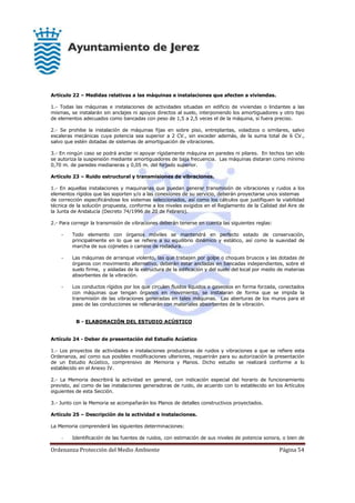 Ordenanza Protección del Medio Ambiente Página 54
Artículo 22 – Medidas relativas a las máquinas e instalaciones que afecten a viviendas.
1.- Todas las máquinas e instalaciones de actividades situadas en edificio de viviendas o lindantes a las
mismas, se instalarán sin anclajes ni apoyos directos al suelo, interponiendo los amortiguadores y otro tipo
de elementos adecuados como bancadas con peso de 1,5 a 2,5 veces el de la máquina, si fuera preciso.
2.- Se prohibe la instalación de máquinas fijas en sobre piso, entreplantas, voladizos o similares, salvo
escaleras mecánicas cuya potencia sea superior a 2 CV., sin exceder además, de la suma total de 6 CV.,
salvo que estén dotadas de sistemas de amortiguación de vibraciones.
3.- En ningún caso se podrá anclar ni apoyar rígidamente máquina en paredes ni pilares. En techos tan sólo
se autoriza la suspensión mediante amortiguadores de baja frecuencia. Las máquinas distaran como mínimo
0,70 m. de paredes medianeras y 0,05 m. del forjado superior.
Artículo 23 – Ruido estructural y transmisiones de vibraciones.
1.- En aquellas instalaciones y maquinarias que puedan generar transmisión de vibraciones y ruidos a los
elementos rígidos que las soporten y/o a las conexiones de su servicio, deberán proyectarse unos sistemas
de corrección especificándose los sistemas seleccionados, así como los cálculos que justifiquen la viabilidad
técnica de la solución propuesta, conforme a los niveles exigidos en el Reglamento de la Calidad del Aire de
la Junta de Andalucía (Decreto 74/1996 de 20 de Febrero).
2.- Para corregir la transmisión de vibraciones deberán tenerse en cuenta las siguientes reglas:
- Todo elemento con órganos móviles se mantendrá en perfecto estado de conservación,
principalmente en lo que se refiere a su equilibrio dinámico y estático, así como la suavidad de
marcha de sus cojinetes o camino de rodadura.
- Las máquinas de arranque violento, las que trabajen por golpe o choques bruscos y las dotadas de
órganos con movimiento alternativo, deberán estar ancladas en bancadas independientes, sobre el
suelo firme, y aisladas de la estructura de la edificación y del suelo del local por medio de materias
absorbentes de la vibración.
- Los conductos rígidos por los que circulen fluidos líquidos o gaseosos en forma forzada, conectados
con máquinas que tengan órganos en movimiento, se instalaran de forma que se impida la
transmisión de las vibraciones generadas en tales máquinas. Las aberturas de los muros para el
paso de las conducciones se rellenarán con materiales absorbentes de la vibración.
B - ELABORACIÓN DEL ESTUDIO ACÚSTICO
Artículo 24 - Deber de presentación del Estudio Acústico
1.- Los proyectos de actividades e instalaciones productoras de ruidos y vibraciones a que se refiere esta
Ordenanza, así como sus posibles modificaciones ulteriores, requerirán para su autorización la presentación
de un Estudio Acústico, comprensivo de Memoria y Planos. Dicho estudio se realizará conforme a lo
establecido en el Anexo IV.
2.- La Memoria describirá la actividad en general, con indicación especial del horario de funcionamiento
previsto, así como de las instalaciones generadoras de ruido, de acuerdo con lo establecido en los Artículos
siguientes de esta Sección.
3.- Junto con la Memoria se acompañarán los Planos de detalles constructivos proyectados.
Artículo 25 – Descripción de la actividad e instalaciones.
La Memoria comprenderá las siguientes determinaciones:
- Identificación de las fuentes de ruidos, con estimación de sus niveles de potencia sonora, o bien de
 