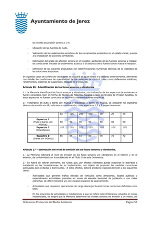 Ordenanza Protección del Medio Ambiente Página 55
los niveles de presión sonora a 1 m.
- Ubicación de las fuentes de ruido.
- Valoración de los aislamientos acústicos de los cerramientos existentes en el estado inicial, previos
a la instalación de acciones correctoras.
- Estimación del grado de afección sonora en el receptor, partiendo de las fuentes sonoras a instalar,
las condiciones iniciales de aislamiento acústico o la distancia de la fuente sonora hasta el receptor.
- Definición de las acciones propuestas con determinaciones numéricas técnicas de la viabilidad de
las soluciones adoptadas.
En aquellos casos de control de vibraciones se actuará de igual forma a la descrita anteriormente, definiendo
con detalle las condiciones de operatividad de los sistemas de control, tales como deflexiones estáticas,
rendimientos, sistemas de suspensión, bloques de inercia, etc.
Artículo 26 - Identificación de los focos sonoros y vibratorios
1.- La Memoria identificará los focos sonoros y vibratorios, con indicación de los espectros de emisiones si
fueren conocidos, bien en forma de Niveles de Potencia Acústica o bien en Niveles de Presión Acústica. Si
estos espectros no fuesen conocidos se recurrirá a determinaciones empíricas.
2.- Tratándose de pubs o bares con música y discotecas y bares sin música, se utilizaran los espectros
básicos de emisión en dB, indicados a continuación, como espectros 1,2 y 3 respectivamente:
63 125 250 500 1K 2K 4K
Espectro 1
(Pubs o bares con
música)
90 90 90 90 90 90 90
Espectro 2
(Discotecas)
105 105 105 105 105 105 105
Espectro 3
(Bares sin música)
86 85 83 80 78 72 72
Artículo 27 – Estimación del nivel de emisión de los focos sonoros y vibratorios.
1.- La Memoria estimará el nivel de emisión de los focos sonoros y/o vibratorios en el interior y en el
exterior, de conformidad con lo establecido en el Título II de esta Ordenanza.
2.- Se habrá de valorar asimismo, los ruidos que, por efectos indirectos pueda ocasionar la actividad o
instalación en las inmediaciones de su implantación, con objeto de proponer las medidas correctoras
adecuadas para evitarlas o disminuirlas. A estos efectos, deberá prestarse especial atención a los siguientes
casos:
- Actividades que generen tráfico elevado de vehículos como almacenes, locales públicos y
especialmente actividades previstas en zonas de elevada densidad de población o con calles
estrechas, de difícil maniobra y/o con escasos espacios de aparcamiento.
- Actividades que requieren operaciones de carga descarga durante horas nocturnas definidas como
tales.
- En los proyectos de actividades o instalaciones a que se refiere esta Ordenanza, situados en zonas
residenciales, se exigirá que la Memoria determine los niveles sonoros de emisión a un metro, así
 
