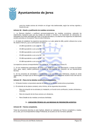 Ordenanza Protección del Medio Ambiente Página 56
como los niveles sonoros de inmisión en el lugar más desfavorable, según las normas vigentes y
horario de uso.
Artículo 28 – Diseño y justificación de medidas correctoras.
1.- La Memoria diseñará y justificará pormenorizadamente las medidas correctoras, valorando los
aislamientos necesarios para que los niveles de emisión e inmisión y la transmisión de vibraciones no
sobrepasen los límites admisibles del Título II de esta Normativa y se observen las exigencias de aislamiento
acústico previstas en el presente Título de esta Ordenanza.
2.- Al objeto de establecer los espectros equivalentes a un valor global de dBA, podrán utilizarse las curvas
NC (Noise Criterium), que a continuación se indican:
- 25 dBA equivalente a una curva NC – 15
- 30 dBA equivalente a una curva NC – 20
- 35 dBA equivalente a una curva NC – 25
- 45 dBA equivalente a una curva NC – 35
- 55 dBA equivalente a una curva NC – 45
- 65 dBA equivalente a una curva NC – 55
Los espectros sonoros correspondientes a las curvas NC, se adjuntan en el Anexo IV.
3.- En las instalaciones generadoras de ruidos cuya causa principal sea vehiculación o escape de fluidos
(aire, agua, vapor), deberá justificarse el empleo de silenciadores con indicación de sus características
técnicas.
4.- En los proyectos de actividades o instalaciones a que se refiere esta Ordenanza, situada en zonas
residenciales, se exigirá que la Memoria determine la descripción de aislamiento acústico bruto del local en
dBA.
Artículo 29 – Plano de los detalles constructivos proyectados.
1. El Estudio Acústico comprenderá además los planos de los detalles constructivos proyectados.
2.- El contenido de los planos constará, como mínimo, de los siguientes documentos:
- Plano de situación de la actividad y/o instalación, en función de la zonificación, locales colindantes y
viviendas.
- Plano de situación de los focos sonoros y/o vibratorios.
- Plano-Detalle de las medidas correctoras diseñadas.
3. - EJECUCIÓN TÉCNICA DE LAS MEDIDAS DE PREVENCIÓN ACÚSTICA
Artículo 30 – Técnico competente.
Todas las actuaciones descritas en este Capítulo, deberán ser realizadas por Técnico competente y visadas,
en su caso, por el correspondiente Colegio Profesional, de acuerdo con las normativa aplicable.
 