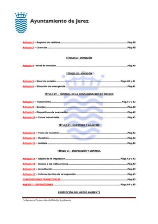 Ordenanza Protección del Medio Ambiente
Artículo 2 – Registro de vertidos............................................................................................Pág.40
Artículo 3 – Licencias .............................................................................................................Pág.40
TÍTULO II - INMISIÓN
Artículo 4 - Nivel de inmisión .................................................................................................Pág.40
TÍTULO III - EMISIÓN
Artículo 5 – Nivel de emisión........................................................................................ Págs.40 y 41
Artículo 6 – Situación de emergencia.....................................................................................Pág.41
TÍTULO IV – CONTROL DE LA CONTAMINACIÓN EN ORIGEN
Artículo 7 – Tratamiento ................................................................................................Pág.41 y 42
Artículo 8 – Granjas ...............................................................................................................Pág.42
Artículo 9 – Dispositivos de evacuación .................................................................................Pág.42
Artículo 10 – Zonas industriales.............................................................................................Pág.42
TÍTULO V – MUESTREO Y ANÁLISIS
Artículo 11 – Toma de muestras ............................................................................................Pág.42
Artículo 12 – Muestras ...........................................................................................................Pág.42
Artículo 13 – Análisis .............................................................................................................Pág.42
TÍTULO VI - INSPECCIÓN Y CONTROL
Artículo 14 – Objeto de la inspección........................................................................... Págs.42 y 43
Artículo 15 – Acceso a las instalaciones.................................................................................Pág.43
Artículo 16 – Acreditación......................................................................................................Pág.43
Artículo 17 – Informe técnico de la inspección ......................................................................Pág.43
DISPOSICIONES TRANSITORIAS...........................................................................................Pág.43
ANEXO I – DEFINICIONES ........................................................................................... Págs.44 y 45
PROTECCIÓN DEL MEDIO AMBIENTE
 