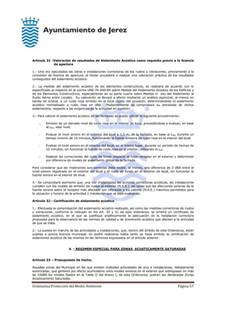 Ordenanza Protección del Medio Ambiente Página 57
Artículo 31 -Valoración de resultados de Aislamiento Acústico como requisito previo a la licencia
de apertura
1.- Una vez ejecutadas las obras e instalaciones correctoras de los ruidos y vibraciones, previamente a la
concesión de licencia de apertura, el titular procederá a realizar una valoración práctica de los resultados
conseguidos del aislamiento acústico.
2.- La medida del aislamiento acústico de los elementos constructivos, se realizará de acuerdo con lo
especificado al respecto en la norma UNE-74-040-84 sobre Medida del Aislamiento Acústico de los Edificios y
de los Elementos Constructivos, especialmente en su parte cuarta sobre Medida in situ del Aislamiento al
Ruido Aéreo entre Locales. Su valoración se llevará a efecto mediante un análisis espectral, al menos en
banda de octava, a un ruido rosa emitido en el local objeto del proyecto, determinándose el aislamiento
acústico normalizado a ruido rosa en dBA. Posteriormente se comprobará su idoneidad de dichos
aislamientos, respecto a las exigencias de la actividad en cuestión.
3.- Para valorar el aislamiento acústico de las fachadas se puede utilizar el siguiente procedimiento:
- Emisión de un elevado nivel de ruido rosa en el interior de local, procediéndose a evaluar, en base
al L90, este nivel.
- Evaluar el nivel sonoro en el exterior del local a 1,5 m. de la fachada, en base al L90, durante un
tiempo mínimo de 10 minutos, funcionando la fuente emisora de ruido rosa en el interior del local.
- Evaluar el nivel sonoro en el exterior del local, en el mismo lugar, durante un período de tiempo de
10 minutos, sin funcionar la fuente de ruido rosa en el interior, utilizando el L90.
- Realizar las correcciones del ruido de fondo respecto al ruido receptor en el exterior y determinar
por diferencia de niveles de aislamiento global de la fachada.
Para considerar que las mediciones son correctas debe existir, al menos, una diferencia de 3 dBA entre el
nivel sonoro registrado en el exterior del local y el ruido de fondo en el exterior de local, sin funcionar la
fuente sonora en el interior de local.
4.- Se comprobará asimismo que, una vez implantadas las acciones correctoras acústicas, las instalaciones
cumplen con los niveles de emisión de ruidos al exterior (N.E.E.), así como que las afecciones sonoras de la
fuente sonora sobre el receptor más afectado son inferiores a los valores (N.A.E.) máximos permitidos para
la ubicación y horario de la actividad o instalación que se esté evaluando.
Artículo 32 - Certificación de aislamiento acústico
1.- Efectuada la comprobación del aislamiento acústico realizado, así como las medidas correctoras de ruidos
y vibraciones, conforme lo indicado en los Art. 30 y 31 de esta ordenanza, se emitirá un certificado de
aislamiento acústico, en el que se justifique analíticamente la adecuación de la instalación correctora
propuesta para la observancia de las normas de calidad y de prevención acústica que afecten a la actividad
de que se trate.
2.- La puesta en marcha de las actividades o instalaciones, que, dentro del ámbito de esta Ordenanza, están
sujetas a previa licencia municipal, no podrá realizarse hasta tanto se haya emitido la certificación de
aislamiento acústico de las mismas en los términos expresados en el artículo anterior.
4. - REGIMEN ESPECIAL PARA ZONAS ACUSTICAMENTE SATURADAS
Artículo 33 – Presupuesto de hecho.
Aquellas zonas del Municipio en las que existen múltiples actividades de ocio e instalaciones, debidamente
autorizadas, que generen por efecto acumulativo unos niveles sonoros en el exterior que sobrepasan en más
de 10dBA los niveles fijados en la Tabla II del Anexo I, de esta Ordenanza, podrán ser declaradas Zonas
Acústicamente Saturadas.
 