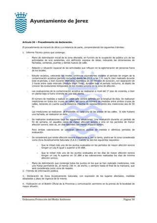 Ordenanza Protección del Medio Ambiente Página 58
Artículo 34 – Procedimiento de declaración.
El procedimiento se iniciará de oficio o a instancia de parte, comprendiendo los siguientes trámites:
1. Informe Técnico previo que contenga:
- Plano de delimitación inicial de la zona afectada, en función de la ocupación de público y/o de las
actividades de ocio existentes, con definición expresa de éstas, indicando las dimensiones de
fachadas, ventanas, puertas y demás huecos de calle.
- Relación y situación espacial de las actividades que influyen en la aglomeración de personas fuera
de los locales.
- Estudio acústico, valorando los niveles continuos equivalentes durante el período de origen de la
contaminación acústica (período nocturno) desde las 23 H. a las 7 H. Leq N, bien realizado durante
todo el período, o bien durante intervalos repetitivos de 15 minutos de duración, con separación de
2 horas entre cada intervalo (Medida Short Time), durante todo el período nocturno, al objeto de
conocer las evoluciones temporales de los niveles sonoros en la zona de afección.
- Las evaluaciones de la contaminación acústica se realizaran a nivel del 1º piso de vivienda, o bien
en planta baja si fuera vivienda de una sola planta.
El número de medidas a realizar en cada calle vendrá definido por la longitud de ésta. Se realizaran
mediciones en todos los cruces de calles, así como un número de medidas entre ambos cruces de
calles, teniendo en cuenta que la distancia máxima de separación entre dos mediciones sea de 50
m.
Las mediciones se realizaran al tresbolillo en cada una de las aceras de las calles. Si sólo hubiera
una fachada, se realizaran en ésta.
- Se realizaran evaluaciones bajo las siguientes situaciones: Una evaluación durante un período de
fin de semana, en aquellos casos de mayor afección sonora y otra en los períodos de menor
afección sonora, esto es, en días laborales con menor impacto sonoro.
Para ambas valoraciones se utilizaran idénticos puntos de medida e idénticos períodos de
evaluación.
- Se considerará que existe afección sonora importante y, por lo tanto, podrá ser la zona considerada
como Zona Acústicamente Saturada (Z.A.S.) cuando se den los siguientes requisitos:
o Que la mitad más uno de los puntos evaluados en los períodos de mayor afección sonora
tengan un Leq N igual o superior a 65 dBA.
o Que la mitad más uno de los puntos evaluados en los días de mayor afección sonora
tengan un Leq N superior en 10 dBA a las valoraciones realizadas los días de mínima
afección sonora.
- Plano de delimitación que contenga todos los puntos en los que se han realizado mediciones, más
una franja perimetral de, al menos 100 m. de ancho, y siempre hasta el final de la manzana, que
será considerada como zona de respeto.
2.- Trámite de información pública.
3.- Declaración de Zona Acústicamente Saturada, con expresión de los lugares afectados, medidas
adoptadas y plazo de vigencia de la misma.
4.- Publicación en el Boletín Oficial de la Provincia y comunicación asimismo en la prensa de la localidad de
mayor difusión.
 