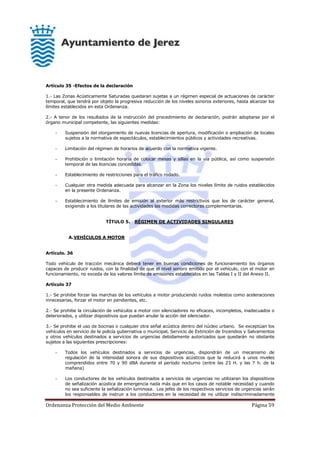 Ordenanza Protección del Medio Ambiente Página 59
Artículo 35 -Efectos de la declaración
1.- Las Zonas Acústicamente Saturadas quedaran sujetas a un régimen especial de actuaciones de carácter
temporal, que tendrá por objeto la progresiva reducción de los niveles sonoros exteriores, hasta alcanzar los
límites establecidos en esta Ordenanza.
2.- A tenor de los resultados de la instrucción del procedimiento de declaración, podrán adoptarse por el
órgano municipal competente, las siguientes medidas:
- Suspensión del otorgamiento de nuevas licencias de apertura, modificación o ampliación de locales
sujetos a la normativa de espectáculos, establecimientos públicos y actividades recreativas.
- Limitación del régimen de horarios de acuerdo con la normativa vigente.
- Prohibición o limitación horaria de colocar mesas y sillas en la vía pública, así como suspensión
temporal de las licencias concedidas.
- Establecimiento de restricciones para el tráfico rodado.
- Cualquier otra medida adecuada para alcanzar en la Zona los niveles límite de ruidos establecidos
en la presente Ordenanza.
- Establecimiento de límites de emisión al exterior más restrictivos que los de carácter general,
exigiendo a los titulares de las actividades las medidas correctoras complementarias.
TÍTULO 5. RÉGIMEN DE ACTIVIDADES SINGULARES
A.VEHÍCULOS A MOTOR
Artículo. 36
Todo vehículo de tracción mecánica deberá tener en buenas condiciones de funcionamiento los órganos
capaces de producir ruidos, con la finalidad de que el nivel sonoro emitido por el vehículo, con el motor en
funcionamiento, no exceda de los valores límite de emisiones establecidos en las Tablas I y II del Anexo II.
Artículo 37
1.- Se prohibe forzar las marchas de los vehículos a motor produciendo ruidos molestos como aceleraciones
innecesarias, forzar el motor en pendientes, etc.
2.- Se prohibe la circulación de vehículos a motor con silenciadores no eficaces, incompletos, inadecuados o
deteriorados, y utilizar dispositivos que puedan anular la acción del silenciador.
3.- Se prohibe el uso de bocinas o cualquier otra señal acústica dentro del núcleo urbano. Se exceptúan los
vehículos en servicio de la policía gubernativa o municipal, Servicio de Extinción de Incendios y Salvamentos
y otros vehículos destinados a servicios de urgencias debidamente autorizados que quedarán no obstante
sujetos a las siguientes prescripciones:
- Todos los vehículos destinados a servicios de urgencias, dispondrán de un mecanismo de
regulación de la intensidad sonora de sus dispositivos acústicos que la reducirá a unos niveles
comprendidos entre 70 y 90 dBA durante el período nocturno (entre las 23 H. y las 7 h. de la
mañana)
- Los conductores de los vehículos destinados a servicios de urgencias no utilizaran los dispositivos
de señalización acústica de emergencia nada más que en los casos de notable necesidad y cuando
no sea suficiente la señalización luminosa. Los jefes de los respectivos servicios de urgencias serán
los responsables de instruir a los conductores en la necesidad de no utilizar indiscriminadamente
 