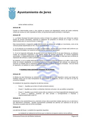 Ordenanza Protección del Medio Ambiente Página 60
dichas señales acústicas.
Artículo 38
Cuando en determinadas zonas o vías urbanas se aprecie una degradación notoria del medio ambiente
urbano por exceso de ruido imputable al tráfico, el Ayuntamiento podrá prohibirlo o restringirlo.
Artículo 39
1.- La Policía Municipal formulará denuncia contra el titular de cualquier vehículo que infrinja los valores
límites de emisión permitidos, indicando la obligación de presentar el vehículo en el lugar y la hora
determinados para su reconocimiento o inspección.
Este reconocimiento e inspección podrá referirse tanto al método del vehículo en movimiento, como al de
vehículo parado especificados en Art. 15 de esta Ordenanza.
2.- Si el vehículo no se presenta en el lugar y la fecha fijados, se presumirá que el titular está conforme con
la denuncia formulada y se incoará el correspondiente expediente sancionador.
3.- Si en la inspección efectuada, de acuerdo con lo que dispone el Art.15 de esta Ordenanza, se obtienen
niveles de evaluación superiores a los valores límites de emisión permitidos, se incoará expediente
sancionador, e independientemente de éste, se otorgará un plazo máximo de 10 días para que se efectúe la
reparación del vehículo y vuelva a presentarse.
No obstante, si en la medida efectuada se registra un nivel de evaluación superior en 6 dBA o más al valor
límite de emisión establecido, se procederá a la inmovilización inmediata del vehículo, sin perjuicio de
autorizar su traslado para su reparación siempre que éste se efectúe de manera inmediata. Una vez hecha
la reparación, se realizará un nuevo control de emisión.
B.NORMAS PARA SISTEMAS SONOROS DE ALARMAS.
Artículo 40
A efectos de esta Ordenanza se entiende por sistema de alarma todo dispositivo sonoro que tenga por
finalidad indicar que se está manipulando sin autorización la instalación, el bien o el local en el que se
encuentra instalado.
Se establecen las siguientes categorías de alarmas sonoras:
- Grupo 1 - Aquellas que emiten al medio ambiente exterior.
- Grupo 2 - Aquellas que emiten a ambientes interiores comunes o de uso público compartido.
- Grupo 3 - Aquellas cuya emisión sonora sólo se producen en el local especialmente designado para
su control y vigilancia, pudiendo ser éste privado o correspondiente a empresa u
organismodestinado a este fin.
Artículo 41
Atendiendo a las características de su elemento emisor sólo se permiten instalar alarmas con un solo tono o
dos alternativos constantes. Quedan expresamente prohibidas las alarmas con sistemas en las que la
frecuencia se puede variar de forma controlada.
Artículo 42
Las alarmas del Grupo 1 cumplirán los siguientes requisitos:
- La instalación se realizará de tal forma que no deteriore el aspecto exterior de los edificios.
 