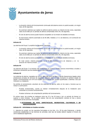 Ordenanza Protección del Medio Ambiente Página 61
- La duración máxima de funcionamiento continuado del sistema sonoro no podrá exceder, en ningún
caso, de 60 segundos.
- Se autorizan sistemas que repitan la señal de alarma sonora un máximo de dos veces, separadas
cada una de ellas por un período de silencio comprendido entre 30 y 60 segundos.
- El ciclo de alarma sonora puede hacerse compatible con la emisión de destellos luminosos.
- El nivel sonoro máximo autorizado es de 85 dBA, medidos a 3 m. de distancia y en la dirección de
máxima emisión.
Artículo 43
Las alarmas del Grupo 2 cumplirán los siguientes requisitos:
- La duración máxima de funcionamiento continuado del sistema sonoro no podrá exceder, en ningún
caso, de 60 segundos.
- Se autorizan sistemas que repitan la señal de alarma sonora un máximo de dos veces, separadas
cada una de ellas por un período de silencio comprendido entre 30 y 60 segundos.
- El ciclo de alarma sonora puede hacerse compatible con la emisión de destellos luminosos.
- El nivel sonoro máximo autorizado es de 70 dBA, medidos a 3 m. de distancia y en la
dirección de máxima emisión.
Artículo 44
Las alarmas del Grupo 3 no tendrán más limitaciones en cuanto a niveles sonoros transmitidos a locales o
ambientes colindantes que las establecidas en esta Ordenanza.
Artículo 45
Los sistemas de alarma, regulados por el R.D. 880/1981 de 8 de Mayo y demás disposiciones legales sobre
prestaciones privadas de servicios de seguridad, deberán estar en todo momento en perfecto estado de
ajuste y funcionamiento con el fin de impedir que se activen por causas injustificadas o distintas a las que
motivaron su instalación.
Se prohibe el accionamiento voluntario de los sistemas de alarma, salvo en los casos y horarios que se
indican a continuación:
- Pruebas excepcionales, cuando se realizan inmediatamente después de la instalación para
comprobar su correcto funcionamiento.
- Pruebas rutinarias o de comprobación periódica de funcionamiento.
En ambos casos, las pruebas se realizaran entre las 10 y las 20 horas y por un período de tiempo no
superior a cinco minutos. No se podrá realizar más de una comprobación rutinaria al mes y previo
conocimiento de los servicios municipales
C.ACTIVIDADES DE OCIO, ESPECTACULOS, RECREATIVAS, CULTURALES Y DE
ASOCIACIONISMO
Artículo 46 – Actividades en locales cerrados
1.- Además de cumplir con los requisitos formulados en los Arts. 19 y 20 de esta Ordenanza, y demás
condiciones establecidas en las licencias de actividad, este tipo de locales deberá respetar el horario de
cierre establecido legalmente.
 