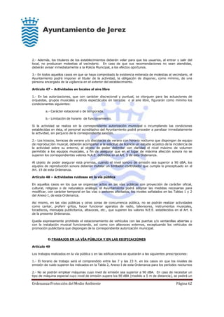 Ordenanza Protección del Medio Ambiente Página 62
2.- Además, los titulares de los establecimientos deberán velar para que los usuarios, al entrar y salir del
local, no produzcan molestias al vecindario. En caso de que sus recomendaciones no sean atendidas,
deberán avisar inmediatamente a la Policía Municipal, a los efectos oportunos.
3.- En todos aquellos casos en que se haya comprobado la existencia reiterada de molestias al vecindario, el
Ayuntamiento podrá imponer al titular de la actividad, la obligación de disponer, como mínimo, de una
persona encargada de la vigilancia en el exterior del establecimiento.
Artículo 47 – Actividades en locales al aire libre
1.- En las autorizaciones, que con carácter discrecional y puntual, se otorguen para las actuaciones de
orquestas, grupos musicales y otros espectáculos en terrazas o al aire libre, figurarán como mínimo los
condicionantes siguientes:
a.- Carácter estacional o de temporada.
b.- Limitación de horario de funcionamiento.
Si la actividad se realiza sin la correspondiente autorización municipal o incumpliendo las condiciones
establecidas en ésta, el personal acreditativo del Ayuntamiento podrá proceder a paralizar inmediatamente
la actividad, sin perjuicio de la correspondiente sanción.
2.- Los kioscos, terrazas de verano y/o discotecas de verano con horario nocturno que dispongan de equipo
de reproducción musical, deberán acompañar a la solicitud de licencia un estudio acústico de la incidencia de
la actividad sobre su entorno, al objeto de poder delimitar con claridad el nivel máximo de volumen
permitido a los equipos musicales, a fin de asegurar que en el lugar de máxima afección sonora no se
superen los correspondientes valores N.A.E. definidos en el Art. 5 de esta Ordenanza.
Al objeto de poder asegurar esta premisa, cuando el nivel sonoro de emisión sea superior a 90 dBA, los
equipos de reproducción sonora deberán instalar un limitador-controlador que cumpla lo preceptuado en el
Art. 19 de esta Ordenanza.
Artículo 48 – Actividades ruidosas en la vía pública
En aquellos casos en los que se organicen actos en las vías públicas con proyección de carácter oficial,
cultural, religioso o de naturaleza análoga, el Ayuntamiento podrá adoptar las medidas necesarias para
modificar, con carácter temporal en las vías o sectores afectados, los niveles señalados en las Tablas 1 y 2
del Anexo I, de esta Ordenanza.
Así mismo, en las vías públicas y otras zonas de concurrencia pública, no se podrán realizar actividades
como cantar, proferir gritos, hacer funcionar aparatos de radio, televisores, instrumentos musicales,
tocadiscos, mensajes publicitarios, altavoces, etc., que superen los valores N.E.E. establecidos en el Art. 6
de la presente Ordenanza.
Queda expresamente prohibido el estacionamiento de vehículos con las puertas y/o ventanillas abiertas y
con la instalación musical funcionando, así como con altavoces externos, exceptuando los vehículos de
promoción publicitaria que dispongan de la correspondiente autorización municipal.
D.TRABAJOS EN LA VÍA PÚBLICA Y EN LAS EDIFICACIONES
Artículo 49
Los trabajos realizados en la vía pública y en las edificaciones se ajustarán a las siguientes prescripciones:
1.- El horario de trabajo será el comprendido entre las 7 y las 23 h. en los casos en que los niveles de
emisión de ruido superen los indicados en la Tabla 2, Anexo I de esta Ordenanza para los períodos nocturnos
2.- No se podrán emplear máquinas cuyo nivel de emisión sea superior a 90 dBA. En caso de necesitar un
tipo de máquina especial cuyo nivel de emisión supere los 90 dBA (medido a 5 m de distancia), se pedirá un
 