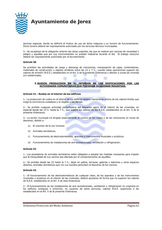 Ordenanza Protección del Medio Ambiente Página 63
permiso especial, donde se definirá el motivo de uso de dicha máquina y su horario de funcionamiento.
Dicho horario deberá ser expresamente autorizado por los servicios técnicos municipales.
3.- Se exceptúan de la obligación anterior las obras urgentes, las que se realicen por razones de necesidad o
peligro y aquellas que por sus inconvenientes no puedan realizarse durante el día. El trabajo nocturno
deberá ser expresamente autorizado por el Ayuntamiento.
Artículo 50
Se prohiben las actividades de carga y descarga de mercancías, manipulación de cajas, contenedores,
materiales de construcción y objetos similares entre las 23 y 7 h., cuando estas operaciones superen los
valores de emisión (N.E.E.) establecidos en el Art. 6 de la presente Ordenanza y afecten a zonas de vivienda
y/o residenciales.
E.RUIDOS PRODUCIDOS EN EL INTERIOR DE LAS EDIFICACIONES POR LAS
ACTIVIDADES COMUNITARIAS QUE PUDIERAN OCASIONAR MOLESTIAS.
Artículo 51 - Ruidos en el interior de los edificios
1.- La producción de ruidos en el interior de los edificios deberá mantenerse dentro de los valores límites que
exige la convivencia ciudadana y el respeto a los demás.
2.- Se prohibe cualquier actividad perturbadora del descanso ajeno en el interior de las viviendas, en
especial desde las 23 h. hasta la 7 h., que supere los valores de los N.A.E. establecidos en el Art. 5 de la
presente Ordenanza.
3.- La acción municipal irá dirigida especialmente al control de los ruidos y de las vibraciones en horas de
descanso, debido a:
a) El volumen de la voz humana.
b) Animales domésticos.
c) Funcionamiento de electrodomésticos, aparatos e instrumentos musicales o acústicos.
d) Funcionamiento de instalaciones de aire acondicionado, ventilación y refrigeración.
Artículo 52
1.- Los poseedores de animales domésticos están obligados a adoptar las medidas necesarias para impedir
que la tranquilidad de sus vecinos sea alterada por el comportamiento de aquéllos.
2.- Se prohibe desde las 23 hasta la 7 h., dejar en patios, terrazas, galerías y balcones u otros espacios
abiertos, animales domésticos que con sus sonidos perturben el descanso de los vecinos.
Artículo 53
1.- El funcionamiento de los electrodomésticos de cualquier clase, de los aparatos y de los instrumentos
musicales o acústicos en el interior de las viviendas, deberá ajustarse de forma que no superen los valores
de N.A.E. establecidos en el Art. 5 de esta Ordenanza
2.- El funcionamiento de las instalaciones de aire acondicionado, ventilación y refrigeración no originará en
los edificios contiguos o próximos, no usuarios de estos servicios, valores N.A.E. superiores a los
establecidos en el Art. 5 de la presente Ordenanza.
 