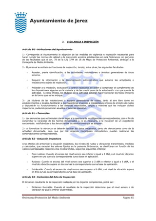 Ordenanza Protección del Medio Ambiente Página 65
2. VIGILANCIA E INSPECCIÓN
Artículo 60 - Atribuciones del Ayuntamiento
1.- Corresponde al Ayuntamiento la adopción de las medidas de vigilancia e inspección necesarias para
hacer cumplir las normas de calidad y de prevención acústica establecidas en esta Ordenanza, sin perjuicio
de las facultades que el Art. 78 de la Ley 7/94 de 18 de Mayo de Protección Ambiental, atribuye a la
Consejería de Medio Ambiente.
2.- El personal acreditado en funciones de inspección, tendrá, entre otras, las siguientes facultades:
- Acceder, previa identificación, a las actividades, instalaciones o ámbitos generadores de focos
sonoros.
- Requerir la información y la documentación administrativa que autorice las actividades e
instalaciones objeto de inspección.
- Proceder a la medición, evaluación y control necesarios en orden a comprobar el cumplimiento de
las disposiciones vigentes en la materia y de las condiciones de la autorización con que cuente la
actividad. A estos efectos, los titulares de la actividad deberán hacer funcionar los focos emisores
en la forma que se les indique.
3.- Los titulares de las instalaciones o equipos generadores de ruidos, tanto al aire libre como en
establecimientos o locales, facilitarán a los inspectores el acceso a instalaciones o focos de emisión de ruidos
y dispondrán su funcionamiento a las distintas velocidades, cargas o marchas que les indiquen dichos
inspectores, pudiendo presenciar aquellos el proceso operativo.
Artículo 61 – Denuncias.
1.- Las denuncias que se formulen darán lugar a la apertura de las diligencias correspondientes, con el fin de
comprobar la veracidad de los hechos denunciados y, si es necesario, a la incoación de un expediente
sancionador, notificándose a los denunciantes las resoluciones que se adopten.
2.- Al formalizar la denuncia se deberán facilitar los datos necesarios, tanto del denunciante como de la
actividad denunciada, para que por los órganos municipales competentes puedan realizarse las
comprobaciones correspondientes.
Artículo 62 - Actuación inspectora
A los efectos de armonizar la situación inspectora, los niveles de ruidos y vibraciones transmitidos, medidos
y calculados, que excedan los valores fijados en la presente Ordenanza, se clasificaran en función de los
valores sobrepasados respecto a los niveles límites, según los siguientes criterios:
- Poco ruidoso: Cuando el exceso del nivel sonoro sea inferior o igual a 3 dBA, o el nivel de vibración
supere en una curva la correspondiente curva base en aplicación.
- Ruidoso: Cuando el exceso del nivel sonoro sea superior a 3 dBA e inferior o igual a 6 dBA, o el
nivel de vibración supere en dos curvas la correspondiente curva base de aplicación.
- Intolerable: Cuando el exceso de nivel sonoro sea superior a 6 dBA, o el nivel de vibración supere
en tres curvas la correspondiente curva base de aplicación.
Artículo 63 - Contenido del Acta de Inspección
El dictamen resultante de la inspección realizada por los órganos competentes, podrá ser:
- Dictamen favorable: Cuando el resultado de la inspección determine que el nivel sonoro o de
vibración es igual o inferior al permitido.
 