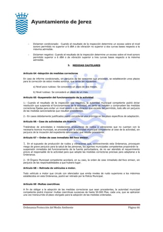 Ordenanza Protección del Medio Ambiente Página 66
- Dictamen condicionado: Cuando el resultado de la inspección determine un exceso sobre el nivel
sonoro permitido no superior a 6 dBA o de vibración no superior a dos curvas bases respecto a la
máxima admisible.
- Dictamen negativo: Cuando el resultado de la inspección determine un exceso sobre el nivel sonoro
permitido superior a 6 dBA o de vibración superior a tres curvas bases respecto a la máxima
admisible.
3. MEDIDAS CAUTELARES
Artículo 64 -Adopción de medidas correctoras
En caso de informe condicionado, sin perjuicio de las sanciones que procedan, se establecerán unos plazos
para la corrección de estos niveles sonoros, que serán los siguientes:
a) Nivel poco ruidoso: Se concederá un plazo de dos meses.
b) Nivel ruidoso: Se concederá un plazo de un mes.
Artículo 65 -Suspensión del funcionamiento de la actividad
1.- Cuando el resultado de la inspección sea negativo, la autoridad municipal competente podrá dictar
resolución que suspenda el funcionamiento de la actividad, en tanto se instalen y comprueben las medidas
correctoras fijadas para evitar un nivel sonoro o de vibración que exceda del permitido, todo ello sin perjuicio
de las medidas sancionadoras que resulten procedentes.
2.- En casos debidamente justificados podrá concederse una prórroga en los plazo específicos de adaptación.
Artículo 66 - Cese de actividades sin licencia
Tratándose de actividades e instalaciones productoras de ruidos o vibraciones que no cuentan con la
necesaria licencia municipal, se procederá por la autoridad municipal competente al cese de la actividad, sin
perjuicio de la incoación del expediente sancionador que resulte procedente.
Artículo 67 – Orden de cese inmediato del foco emisor.
1. En el supuesto de producción de ruidos y vibraciones que, contraviniendo esta Ordenanza, provoquen
riesgo de grave perjuicio para la salud de las personas, los agentes municipales competentes propondrán la
suspensión inmediata del funcionamiento de la fuente perturbadora, de no ser atendido el requerimiento
previo al responsable de la actividad para que adopte las medidas correctoras precisas para adaptarse a la
Ordenanza.
2.- El Órgano Municipal competente acordará, en su caso, la orden de cese inmediato del foco emisor, sin
perjuicio de las responsabilidades a que hubiera lugar.
Artículo 68 – Retirada de vehículos a motor.
Todo vehículo a motor que circule con silenciador que emita niveles de ruido superiores a los máximos
establecidos en esta Ordenanza, podrá ser retirado por la Policía Municipal.
Artículo 69 -Multas coercitivas
A fin de obligar a la adopción de las medidas correctoras que sean procedentes, la autoridad municipal
competente podrá imponer multas coercitivas sucesivas de hasta 50.000 Ptas. cada una, que se aplicaran
una vez transcurrido el plazo otorgado para la adopción de las medidas ordenadas.
 