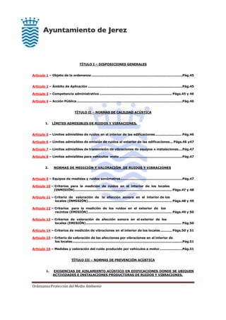 Ordenanza Protección del Medio Ambiente
TÍTULO I – DISPOSICIONES GENERALES
Artículo 1 – Objeto de la ordenanza.......................................................................................Pág.45
Artículo 2 – Ámbito de Aplicación ..........................................................................................Pág.45
Artículo 3 – Competencia administrativa ..................................................................... Págs.45 y 46
Artículo 4 – Acción Pública.....................................................................................................Pág.46
TÍTULO II – NORMAS DE CALILDAD ACÚSTICA
1. LÍMITES ADMISIBLES DE RUIDOS Y VIBRACIONES.
Artículo 5 – Límites admisibles de ruidos en el interior de las edificaciones......................... Pág.46
Artículo 6 – Límites admisibles de emisión de ruidos al exterior de las edificaciones... Págs.46 y47
Artículo 7 – Límites admisibles de transmisión de vibraciones de equipos o instalaciones....Pág.47
Artículo 8 – Límites admisibles para vehículos moto ............................................................Pág.47
2. NORMAS DE MEDICIÓN Y VALORACIÓN DE RUIDOS Y VIBRACIONES
Artículo 9 – Equipos de medidas y ruidos sonómetros...........................................................Pág.47
Artículo 10 – Criterios para la medición de ruidos en el interior de los locales
(INMISIÓN)............................................................................................. Págs.47 y 48
Artículo 11 – Criterio de valoración de la afección sonora en el interior de los
locales (INMISIÓN)................................................................................ Págs.48 y 49
Artículo 12 – Criterios para la medición de los ruidos en el exterior de los
recintos (EMISIÓN)................................................................................ Págs.49 y 50
Artículo 13 – Criterios de valoración de afección sonora en el exterior de los
locales (EMISIÓN)........................................................................................... Pág.50
Artículo 14 – Criterios de medición de vibraciones en el interior de los locales........... Págs.50 y 51
Artículo 15 – Criterio de valoración de las afecciones por vibraciones en el interior de
los locales.........................................................................................................Pág.51
Artículo 16 – Medidas y valoración del ruido producido por vehículos a motor......................Pág.51
TÍTULO III – NORMAS DE PREVENCIÓN ACÚSTICA
1. EXIGENCIAS DE AISLAMIENTO ACÚSTICO EN EDIFICACIONES DONDE SE UBIQUEN
ACTIVIDADES E INSTALACIONES PRODUCTORAS DE RUIDOS Y VIBRACIONES.
 