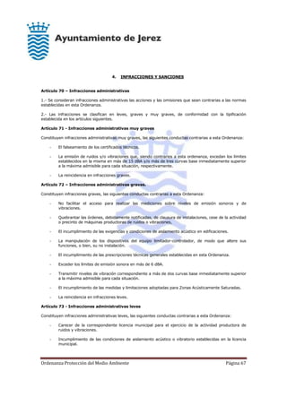Ordenanza Protección del Medio Ambiente Página 67
4. INFRACCIONES Y SANCIONES
Artículo 70 – Infracciones administrativas
1.- Se consideran infracciones administrativas las acciones y las omisiones que sean contrarias a las normas
establecidas en esta Ordenanza.
2.- Las infracciones se clasifican en leves, graves y muy graves, de conformidad con la tipificación
establecida en los artículos siguientes.
Artículo 71 - Infracciones administrativas muy graves
Constituyen infracciones administrativas muy graves, las siguientes conductas contrarias a esta Ordenanza:
- El falseamiento de los certificados técnicos.
- La emisión de ruidos y/o vibraciones que, siendo contrarios a esta ordenanza, excedan los límites
establecidos en la misma en más de 15 dBA y/o más de tres curvas base inmediatamente superior
a la máxima admisible para cada situación, respectivamente.
- La reincidencia en infracciones graves.
Artículo 72 – Infracciones administrativas graves.
Constituyen infracciones graves, las siguientes conductas contrarias a esta Ordenanza:
- No facilitar el acceso para realizar las mediciones sobre niveles de emisión sonoros y de
vibraciones.
- Quebrantar las órdenes, debidamente notificadas, de clausura de instalaciones, cese de la actividad
o precinto de máquinas productoras de ruidos o vibraciones,
- El incumplimiento de las exigencias y condiciones de aislamiento acústico en edificaciones.
- La manipulación de los dispositivos del equipo limitador-controlador, de modo que altere sus
funciones, o bien, su no instalación.
- El incumplimiento de las prescripciones técnicas generales establecidas en esta Ordenanza.
- Exceder los límites de emisión sonora en más de 6 dBA.
- Transmitir niveles de vibración correspondiente a más de dos curvas base inmediatamente superior
a la máxima admisible para cada situación.
- El incumplimiento de las medidas y limitaciones adoptadas para Zonas Acústicamente Saturadas.
- La reincidencia en infracciones leves.
Artículo 73 - Infracciones administrativas leves
Constituyen infracciones administrativas leves, las siguientes conductas contrarias a esta Ordenanza:
- Carecer de la correspondiente licencia municipal para el ejercicio de la actividad productora de
ruidos y vibraciones.
- Incumplimiento de las condiciones de aislamiento acústico o vibratorio establecidas en la licencia
municipal.
 