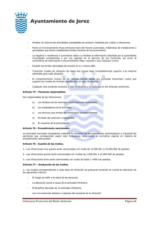 Ordenanza Protección del Medio Ambiente Página 68
- Ampliar sin licencia las actividades susceptibles de producir molestias por ruidos o vibraciones.
- Poner en funcionamiento focos emisores fuera del horario autorizado, tratándose de instalaciones o
actividades que tienen establecidos límites horarios de funcionamiento.
- La negativa o resistencia a suministrar datos o a facilitar la información solicitada por la autoridades
municipales competentes o por sus agentes en el ejercicio de sus funciones, así como el
suministros de información o documentación falsa, inexacta o que induzcan a error.
- Exceder los límites admisibles de emisión en 6 o menos dBA.
- Transmitir niveles de vibración de hasta dos curvas base inmediatamente superior a la máxima
admisible para cada situación.
- El comportamiento incívico de los vecinos cuando desde sus viviendas transmitan ruidos que
superen los niveles de inmisión establecidos en esta Ordenanza.
- Cualquier otra conducta contraria a esta Ordenanza y no tipificada en los Artículos anteriores.
Artículo 74 – Personas responsables.
Son responsables de las infracciones:
a) Los titulares de las licencias o autorizaciones municipales.
b) Los explotadores de la actividad.
c) Los técnicos que emitan los certificados correspondientes.
d) El titular del vehículo o motocicleta.
e) El causante de la perturbación.
Artículo 75 - Procedimiento sancionador.
La autoridad municipal competente ordenará la incoación de los expedientes sancionadores e impondrá las
sanciones que correspondan según esta Ordenanza, observando la normativa vigente en materia de
procedimiento sancionador.
Artículo 76 - Cuantía de las multas.
1.- Las infracciones muy graves serán sancionadas con multa de 10.000.001 a 25.000.000 de pesetas.
2.- Las infracciones graves serán sancionadas con multas de 1.000.001 a 10.000.000 de pesetas.
3.- Las infracciones leves serán sancionadas con multa de hasta 1 millón de pesetas.
Artículo 77 – Graduación de las multas.
1.- Las multas correspondientes a cada clase de infracción se graduaran teniendo en cuenta la valoración de
los siguientes criterios:
- El riesgo de daño a la salud de las personas.
- La alteración social a causa de la actividad infractora.
- El beneficio derivado de la actividad infractora.
- Las circunstancias dolosas o culposas del causante de la infracción
 