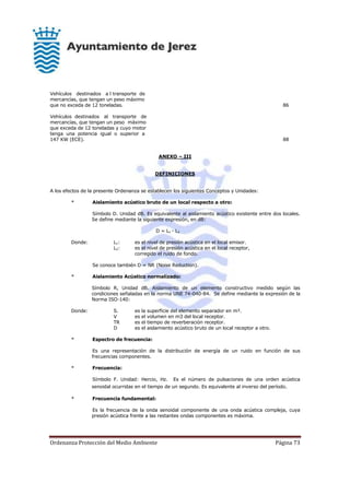 Ordenanza Protección del Medio Ambiente Página 73
Vehículos destinados a l transporte de
mercancías, que tengan un peso máximo
que no exceda de 12 toneladas. 86
Vehículos destinados al transporte de
mercancías, que tengan un peso máximo
que exceda de 12 toneladas y cuyo motor
tenga una potencia igual o superior a
147 KW (ECE). 88
ANEXO – III
DEFINICIONES
A los efectos de la presente Ordenanza se establecen los siguientes Conceptos y Unidades:
* Aislamiento acústico bruto de un local respecto a otro:
Símbolo D. Unidad dB. Es equivalente al aislamiento acústico existente entre dos locales.
Se define mediante la siguiente expresión, en dB:
D = L1 - L2
Donde: L1: es el nivel de presión acústica en el local emisor.
L2: es el nivel de presión acústica en el local receptor,
corregido el ruido de fondo.
Se conoce también D = NR (Noise Reduction).
* Aislamiento Acústico normalizado:
Símbolo R, Unidad dB. Aislamiento de un elemento constructivo medido según las
condiciones señaladas en la norma UNE 74-040-84. Se define mediante la expresión de la
Norma ISO-140:
Donde: S. es la superficie del elemento separador en m².
V es el volumen en m3 del local receptor.
TR es el tiempo de reverberación receptor.
D es el aislamiento acústico bruto de un local receptor a otro.
* Espectro de frecuencia:
Es una representación de la distribución de energía de un ruido en función de sus
frecuencias componentes.
* Frecuencia:
Símbolo F. Unidad: Hercio, Hz. Es el número de pulsaciones de una orden acústica
senoidal ocurridas en el tiempo de un segundo. Es equivalente al inverso del período.
* Frecuencia fundamental:
Es la frecuencia de la onda senoidal componente de una onda acústica compleja, cuya
presión acústica frente a las restantes ondas componentes es máxima.
 