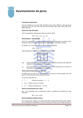 Ordenanza Protección del Medio Ambiente Página 74
* Frecuencias preferentes:
Son las indicadas en la norma UNE 74.002.78, entre 100 y 5000 Hz. Para tercios de
octava son: 100, 125, 160, 200, 315, 400, 500, 630, 800, 1000, 1250, 1600, 2000, 3150,
4000 y 5000 Hz.
* Índice del ruido del tráfico:
TNI. Es el parámetro utilizado para valorar el ruido de tráfico.
TNI = 4 (L10 - L90) + L90 - 30
* Nivel Acústico de Evaluación
N.A.E. Es un parámetro que trata de evaluar las molestias producidas en el interior de los
locales por ruidos fluctuantes procedentes de instalaciones o actividades ruidosas.
Su relación con el nivel equivalente (Leq) se establece mediante:
N.A.E. = Leq + P
Determinándose los valores de P mediante la siguiente tabla:
L90 P
 24
25
26
 27
3
2
1
0
Leq: Nivel Continuo Equivalente en dBA procedente del foco emisor de ruido objeto de
medición, durante el tiempo de evaluación.
L90: Es el nivel de ruido alcanzado o sobrepasado el 90% del tiempo, sin funcionar el
foco emisor de ruido objeto de la medición.
* Nivel Continuo Equivalente en dBA. Leq:
Se define como el nivel de un ruido constante que tuviera la misma energía sonora de
aquél a medir durante el mismo período de tiempo.
Su fórmula matemática es:
 T = Período de medición = t2 - t1
 P(t) = Presión sonora en el tiempo
 P0 = Presión de referencia (2 – 10-5
Pa)
* Nivel de Contaminación por ruido:
NPL. Es un parámetro que se emplea para valorar y cuantificar los problemas de ruido
ambiental.
NPL = Leq + 2,56 
* Nivel de Emisión al Exterior N.E.E.:
Es el nivel de ruido medido en el exterior del recinto donde está ubicado el foco ruidoso,
que es alcanzado o sobrepasado el 10% del tiempo de medida (L10), medido durante un
 