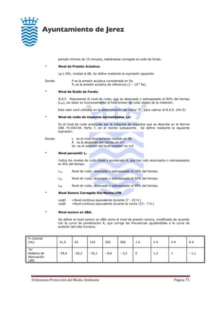 Ordenanza Protección del Medio Ambiente Página 75
período mínimo de 15 minutos, habiéndose corregido el ruido de fondo.
* Nivel de Presión Acústica:
Lp o SPL. Unidad el dB. Se define mediante la expresión siguiente:
Donde: P es la presión acústica considerada en Pa.
P0 es la presión acústica de referencia (2 – 10-5
Pa).
* Nivel de Ruido de Fondo:
N.R.F. Representa el nivel de ruido, que es alcanzado o sobrepasado el 90% del tiempo
(L90), sin estar en funcionamiento el foco emisor de ruido objeto de la medición.
Este valor será utilizado en la determinación del índice “P”, para valorar el N.A.E. (Art.5)
* Nivel de ruido de impactos normalizados. Ln:
Es el nivel de ruido producido por la máquina de impactos que se describe en la Norma
UNE 74-040-84. Parte 7, en el recinto subyacente. Se define mediante la siguiente
expresión:
Donde: L es el nivel directamente medido en dB
A es la absorción del recinto en m²
Vo es el volumen del local receptor en m3
* Nivel percentil: LN
Indica los niveles de ruido lineal y ponderado A, que han sido alcanzados o sobrepasados
en N% del tiempo.
L10 Nivel de ruido, alcanzado o sobrepasado el 10% del tiempo.
L50 Nivel de ruido, alcanzado o sobrepasado el 50% del tiempo.
L90 Nivel de ruido, alcanzado o sobrepasado el 90% del tiempo.
* Nivel Sonoro Corregido Dia-Noche.LDN
LeqD =Nivel continuo equivalente durante (7 - 23 H.)
LeqN =Nivel continuo equivalente durante la noche (23 - 7 H.)
* Nivel sonoro en dBA.
Se define el nivel sonoro en dBA como el nivel de presión sonora, modificado de acuerdo
con la curva de ponderación A, que corrige las frecuencias ajustándolas a la curva de
audición del oído humano.
Fr.Central
(Hz) 31,5 63 125 250 500 1 K 2 K 4 K 8 K
"A"
Relativa de
Atenuación
(dB)
-39,4 -26,2 -16,1 - 8,6 - 3,2 0 1,2 1 - 1,1
 