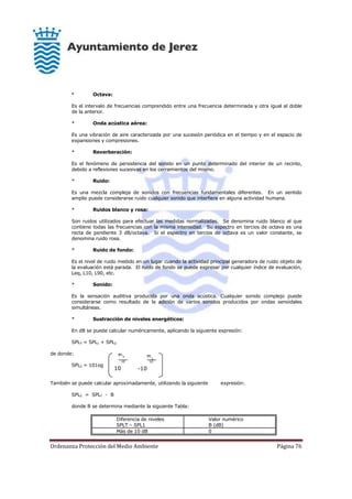 Ordenanza Protección del Medio Ambiente Página 76
SPL
T
10
10
SPL
1
10
-10
* Octava:
Es el intervalo de frecuencias comprendido entre una frecuencia determinada y otra igual al doble
de la anterior.
* Onda acústica aérea:
Es una vibración de aire caracterizada por una sucesión periódica en el tiempo y en el espacio de
expansiones y compresiones.
* Reverberación:
Es el fenómeno de persistencia del sonido en un punto determinado del interior de un recinto,
debido a reflexiones sucesivas en los cerramientos del mismo.
* Ruido:
Es una mezcla compleja de sonidos con frecuencias fundamentales diferentes. En un sentido
amplio puede considerarse ruido cualquier sonido que interfiere en alguna actividad humana.
* Ruidos blanco y rosa:
Son ruidos utilizados para efectuar las medidas normalizadas. Se denomina ruido blanco al que
contiene todas las frecuencias con la misma intensidad. Su espectro en tercios de octava es una
recta de pendiente 3 dB/octava. Si el espectro en tercios de octava es un valor constante, se
denomina ruido rosa.
* Ruido de fondo:
Es el nivel de ruido medido en un lugar cuando la actividad principal generadora de ruido objeto de
la evaluación está parada. El ruido de fondo se puede expresar por cualquier índice de evaluación,
Leq, L10, L90, etc.
* Sonido:
Es la sensación auditiva producida por una onda acústica. Cualquier sonido complejo puede
considerarse como resultado de la adición de varios sonidos producidos por ondas senoidales
simultáneas.
* Sustracción de niveles energéticos:
En dB se puede calcular numéricamente, aplicando la siguiente expresión:
SPLT = SPL1 + SPL2
de donde:
SPL2 = 101og
También se puede calcular aproximadamente, utilizando la siguiente expresión:
SPL2 = SPLT - B
donde B se determina mediante la siguiente Tabla:
Diferencia de niveles
SPLT – SPL1
Valor numérico
B (dB)
Más de 10 dB 0
 