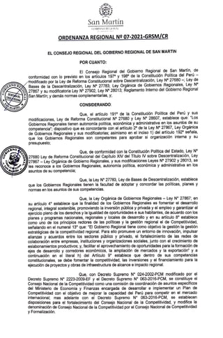 SanMartín
GOBIERNO REGIONAL
ORDENANZA REGIONAL Ne07-2021-GRSM/CR
EL CONSE.JO REGIONAL DEL GOBIERNO REGIONAL DE SAN MARTIN
POR CUANTO:
El Consejo Regional del Gobierno Regional de San Martín, de
conformidad con lo previsto en los artículos 1970 y 198° de la Constitución Política del Perú -
modificado por la Ley de Reforma Constitucional sobre Descentralización, Ley N° 27680-; Ley de
B a s e s de la Descentralización, Ley N° 27783; Ley Orgánica de Gobiernos Regionales, Ley N°
a 27867 y su modificatoria Ley N° 27902, Ley N° 28013; Reglamento Interno del Gobierno Regional
C O|]San Martin; y demás normas complamentarias,y
SECR
MAR CONSIDERANDO:
Que, el artículo 191° de la Constitución Política del Perú y sus
modificaciones, Ley de Reforma Constitucional N° 27680 y Ley N° 28607, establece que: "Los
Gobiernos Regionales tienen autonomía política, económica y administrativa en los asuntos de su
competencia"; dispositivo que es concordante con el artículo 2° de la Ley N° 27867, Ley Orgánica
de Gobiernos Regionales y sus modificatorias; asimismo en el inciso 1) del artículo 1920 señala,
que los Gobiernos Regionales son competentes para aprobar si organización interma y su
presupuesto;
EG Que, de conformidad con la Constitución Politica del Estado, Ley N°
E R
27680 Ley de Reforma Constitucional del Capítulo XIV del Titulo V sobre Descentralización Ley
327867 Ley Orgánica de Gobierno Regionales, y sus modificaciones Leyes N° 27902 y 28013,se
les reconoce a los Gobiernos Regionales, autonomia politica, económica y administrativa en los
asuntos de su competencia;
Que, la Ley N° 27783, Ley de Bases de Descentralización, establece
que los Gobiernos Regionales tienen la facultad de adoptar y concordar las politicas, planes y
normas en los asuntos de sus competencias.
Que, la Ley Orgánica de Gobiernos Regionales - Ley N° 27867; en
su artículo 4° establece que la finalidad de los Gobiernos Regionales es fomentar el desarrollo
regional, integral sostenible, promoviendo la inversión pública y privada y el empleo y garantizar el
ejercicio pleno de los derechos y la igualdad de oportunidades e sus habitantes, de acuerdo con los
planes y programas nacionales, regionales y locales de desarroloy en su articulo 8° establece
como uno de los principios rectores de las politicas yla gestión regional el de Competitividad,
señalando en el numeral 13 que: "El Gobieno Regional tiene como objetivo la gestión la gestión
estratégicas de la competitividad regional. Para ello promueve un entorno de innovación, impulsar
alianzas y acuerdos antre los sectoras público y privado, el fortalecimiento de las redes de
colaboración entre empresas, instituciones y organizaciones sociales, junto con el crecimiento de
eslabonamientos productivos; y, facilitar el aprovechamientode oportunidades para la formación de
ejes de desarrollo y corredores económicos, la ampliación de mercados y la exportación" y a
continuación en el literal h) del Articulo 9° establece que dentro de sus competencias
constitucionales, se debe fomentar la competitividad, las inversiones y el financiamiento para la
ejecución de proyectos y obras de infraestructura de alcance e impacto regional.
Que, con Decreto Supremo N°024-2002-PCM modificado por el
Decreto Supremo N° 2223-2009-EF y el Decreto Supremo N° 063-2016-PCM, se constituye el
Consejo Nacional de la Competitividad como una comisión de coordinación de asuntos especificos
del Ministerio de Economía y Finanzas encargada de desarrollar e implementar un Plan de
Competitividad con el objetivo de mejorar la capacidad del Perú para competir en el mercado
internacional; mas adelante con el Decreto Supremo N° 063-2016-PCM, se establecen
disposiciones para el fortalecimiento del Consejo Nacionai de la Competitividad, y modifica la
denominación de Consejo Nacional de la Competitividad por el Consejo Nacional de Competitividad
y Formalización.
 