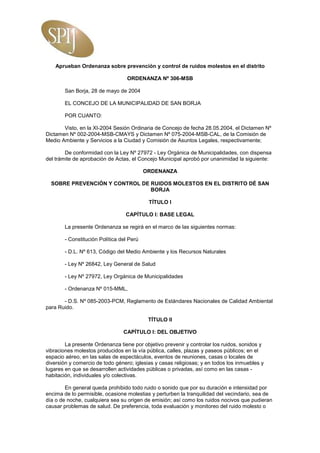 Aprueban Ordenanza sobre prevención y control de ruidos molestos en el distrito

                                   ORDENANZA Nº 306-MSB

        San Borja, 28 de mayo de 2004

        EL CONCEJO DE LA MUNICIPALIDAD DE SAN BORJA

        POR CUANTO:

       Visto, en la XI-2004 Sesión Ordinaria de Concejo de fecha 28.05.2004, el Dictamen Nº
Dictamen Nº 002-2004-MSB-CMAYS y Dictamen Nº 075-2004-MSB-CAL, de la Comisión de
Medio Ambiente y Servicios a la Ciudad y Comisión de Asuntos Legales, respectivamente;

        De conformidad con la Ley Nº 27972 - Ley Orgánica de Municipalidades, con dispensa
del trámite de aprobación de Actas, el Concejo Municipal aprobó por unanimidad la siguiente:

                                           ORDENANZA

  SOBRE PREVENCIÓN Y CONTROL DE RUIDOS MOLESTOS EN EL DISTRITO DÉ SAN
                                BORJA

                                            TÍTULO I

                                  CAPÍTULO I: BASE LEGAL

        La presente Ordenanza se regirá en el marco de las siguientes normas:

        - Constitución Política del Perú

        - D.L. Nº 613, Código del Medio Ambiente y los Recursos Naturales

        - Ley Nº 26842, Ley General de Salud

        - Ley Nº 27972, Ley Orgánica de Municipalidades

        - Ordenanza Nº 015-MML,

       - D.S. Nº 085-2003-PCM, Reglamento de Estándares Nacionales de Calidad Ambiental
para Ruido.

                                            TÍTULO II

                                 CAPÍTULO I: DEL OBJETIVO

        La presente Ordenanza tiene por objetivo prevenir y controlar los ruidos, sonidos y
vibraciones molestos producidos en la vía pública, calles, plazas y paseos públicos; en el
espacio aéreo, en las salas de espectáculos, eventos de reuniones, casas o locales de
diversión y comercio de todo género; iglesias y casas religiosas; y en todos los inmuebles y
lugares en que se desarrollen actividades públicas o privadas, así como en las casas -
habitación, individuales y/o colectivas.

        En general queda prohibido todo ruido o sonido que por su duración e intensidad por
encima de lo permisible, ocasione molestias y perturben la tranquilidad del vecindario, sea de
día o de noche, cualquiera sea su origen de emisión; así como los ruidos nocivos que pudieran
causar problemas de salud. De preferencia, toda evaluación y monitoreo del ruido molesto o
 