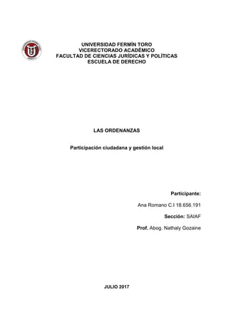 UNIVERSIDAD FERMÍN TORO
VICERECTORADO ACADÉMICO
FACULTAD DE CIENCIAS JURÍDICAS Y POLÍTICAS
ESCUELA DE DERECHO
LAS ORDENANZAS
Participación ciudadana y gestión local
Participante:
Ana Romano C.I 18.656.191
Sección: SAIAF
Prof. Abog. Nathaly Gozaine
JULIO 2017
 