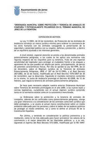 "ORDENANZA MUNICIPAL SOBRE PROTECCIÓN Y TENENCIA DE ANIMALES DE
COMPAÑÍA Y POTENCIALMENTE PELIGROSOS EN EL TÉRMINO MUNICIPAL DE
JEREZ DE LA FRONTERA


                           EXPOSICIÓN DE MOTIVOS

      La Ley 11/2003, de 24 de noviembre, de Protección de los Animales de
Andalucía introdujo un marco jurídico mínimo para ordenar la convivencia de
los seres humanos con los animales conjugando la preservación de la
seguridad y salubridad pública con su respeto, defensa y protección, y dentro
de un equilibrio ajustado a los intereses generales.

       A nivel estatal, especial atención se presta a los denominados animales
potencialmente peligrosos, a los cuales se les aplica una normativa más
rigurosa respecto de los requisitos para su tenencia, fruto de una especial
sensibilidad del legislador para proteger al ciudadano frente a los ataques y
agresiones de las que pueden ser objeto por parte, principalmente, de perros
de potentes características físicas. Por ello se aprobó la Ley 50/1999, de 23
de diciembre, sobre el Régimen Jurídico de la Tenencia de Animales
Potencialmente Peligrosos, (BOE nº 307 de 24-12-1999), y el Real Decreto
287/2002, de 22 de marzo, modificado por el Real Decreto 1570/2007 de 30
de noviembre, que la desarrolla. Siguiendo el mandato normativo contenido
en la misma, la Junta de Andalucía promulgó el Decreto 42/2008, de 12 de
febrero, que regula la tenencia de animales potencialmente peligrosos.

      Se hace pues necesario adaptar nuestra anterior Ordenanza Municipal
sobre Tenencia de Animales promulgada en el año 2000, a las nuevas leyes y
normas legislativas, cumpliendo con el actual régimen jurídico contenido
tanto en la normativa estatal como en la autonómica mencionada.

      La Ordenanza sobre la protección y la tenencia de animales de
compañía, además de los calificados como potencialmente peligrosos, otorga
una gran relevancia a la consideración de los animales como bien jurídico que
debe protegerse, y se ajusta al actual marco constitucional sobre un medio
ambiente adecuado para las personas y sobre el deber de los poderes públicos
de proteger el medio ambiente, tal y como lo define el artículo 45 de la
Constitución Española.

       Por último, y teniendo en consideración la política preventiva y la
mediación, como la vía más adecuada para hacer prevalecer los valores de la
convivencia y el mejor desarrollo de las libertades públicas, y, a su vez,
siguiendo el espiritu del Real Decreto 515/2005, modificado por el RD 1849/
 