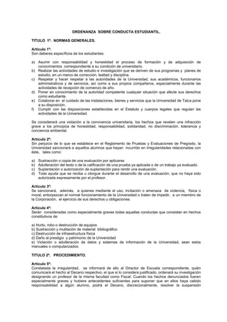 ORDENANZA SOBRE CONDUCTA ESTUDIANTIL.
TITULO 1º. NORMAS GENERALES.
Artículo 1º:
Son deberes específicos de los estudiantes:
a) Asumir con responsabilidad y honestidad el proceso de formación y de adquisición de
conocimientos correspondiente a su condición de universitario.
b) Realizar las actividades de estudio e investigación que se deriven de sus programas y planes de
estudio, en un marco de corrección, lealtad y disciplina.
c) Respetar y hacer respetar a las autoridades de la Universidad, sus académicos, funcionarios
administrativos y de servicios, así como a sus propios compañeros, especialmente durante las
actividades de recepción de comienzo de año.
d) Poner en conocimiento de la autoridad competente cualquier situación que afecte sus derechos
como estudiante.
e) Colaborar en el cuidado de las instalaciones, bienes y servicios que la Universidad de Talca pone
a su disposición.
f) Cumplir con las disposiciones establecidas en el Estatuto y cuerpos legales que regulan las
actividades de la Universidad.
Se considerará una violación a la convivencia universitaria, los hechos que revelen una infracción
grave a los principios de honestidad, responsabilidad, solidaridad, no discriminación, tolerancia y
conciencia ambiental.
Artículo 2º:
Sin perjuicio de lo que se establece en el Reglamento de Pruebas y Evaluaciones de Pregrado, la
Universidad sancionará a aquellos alumnos que hayan incurrido en irregularidades relacionadas con
éste, tales como:
a) Sustracción o copia de una evaluación por aplicarse.
b) Adulteración del texto o de la calificación de una prueba ya aplicada o de un trabajo ya evaluado.
c) Suplantación o autorización de suplantación para rendir una evaluación.
d) Toda ayuda que se reciba u otorgue durante el desarrollo de una evaluación, que no haya sido
autorizada expresamente por el profesor.
Artículo 3º:
Se sancionará, además, a quienes mediante el uso, incitación o amenaza de violencia, física o
moral, entorpezcan el normal funcionamiento de la Universidad o traten de impedir, a un miembro de
la Corporación, el ejercicio de sus derechos u obligaciones.
Artículo 4º:
Serán consideradas como especialmente graves todas aquellas conductas que consistan en hechos
constitutivos de:
a) Hurto, robo o destrucción de equipos
b) Sustracción y mutilación de material bibliográfico
c) Destrucción de infraestructura física
d) Daño al prestigio y patrimonio de la Universidad
e) Violación o adulteración de datos y sistemas de información de la Universidad, sean estos
manuales o computarizados.
TITULO 2º. PROCEDIMIENTO.
Artículo 5º:
Constatada la irregularidad, se informará de ello al Director de Escuela correspondiente, quién
comunicará el hecho al Decano respectivo, el que si lo considera justificado, ordenará su investigación
designando un profesor de la misma facultad como Fiscal. Cuando los hechos denunciados fueren
especialmente graves y hubiere antecedentes suficientes para suponer que en ellos haya cabido
responsabilidad a algún alumno, podrá el Decano, discrecionalmente, resolver la suspensión
 