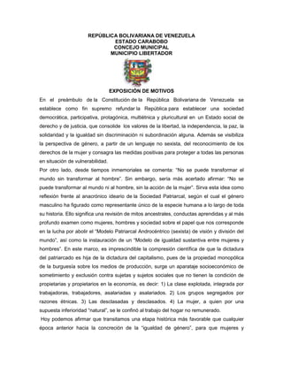 REPÚBLICA BOLIVARIANA DE VENEZUELA
ESTADO CARABOBO
CONCEJO MUNICIPAL
MUNICIPIO LIBERTADOR
EXPOSICIÓN DE MOTIVOS
En el preámbulo de la Constitución de la República Bolivariana de Venezuela se
establece como fin supremo refundar la República para establecer una sociedad
democrática, participativa, protagónica, multiétnica y pluricultural en un Estado social de
derecho y de justicia, que consolide los valores de la libertad, la independencia, la paz, la
solidaridad y la igualdad sin discriminación ni subordinación alguna. Además se visibiliza
la perspectiva de género, a partir de un lenguaje no sexista, del reconocimiento de los
derechos de la mujer y consagra las medidas positivas para proteger a todas las personas
en situación de vulnerabilidad.
Por otro lado, desde tiempos inmemoriales se comenta: “No se puede transformar el
mundo sin transformar al hombre”. Sin embargo, sería más acertado afirmar: “No se
puede transformar al mundo ni al hombre, sin la acción de la mujer”. Sirva esta idea como
reflexión frente al anacrónico ideario de la Sociedad Patriarcal, según el cual el género
masculino ha figurado como representante único de la especie humana a lo largo de toda
su historia. Ello significa una revisión de mitos ancestrales, conductas aprendidas y al más
profundo examen como mujeres, hombres y sociedad sobre el papel que nos corresponde
en la lucha por abolir el “Modelo Patriarcal Androcéntrico (sexista) de visión y división del
mundo”, así como la instauración de un “Modelo de igualdad sustantiva entre mujeres y
hombres”. En este marco, es imprescindible la compresión científica de que la dictadura
del patriarcado es hija de la dictadura del capitalismo, pues de la propiedad monopólica
de la burguesía sobre los medios de producción, surge un aparataje socioeconómico de
sometimiento y exclusión contra sujetas y sujetos sociales que no tienen la condición de
propietarias y propietarios en la economía, es decir: 1) La clase explotada, integrada por
trabajadoras, trabajadores, asalariadas y asalariados. 2) Los grupos segregados por
razones étnicas. 3) Las desclasadas y desclasados. 4) La mujer, a quien por una
supuesta inferioridad “natural”, se le confinó al trabajo del hogar no remunerado.
Hoy podemos afirmar que transitamos una etapa histórica más favorable que cualquier
época anterior hacia la concreción de la “igualdad de género”, para que mujeres y
 