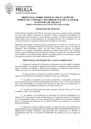 ORDENANZA SOBRE TRÁFICO, CIRCULACIÓN DE
VEHÍCULOS A MOTOR Y SEGURIDAD VIAL DE LA CIUDAD
AUTÓNOMA DE MELILLA
(BOME extraordinario núm. 5 bis de 18 de octubre de 2002)
EXPOSICIÓN DE MOTIVOS
El Real Decreto Legislativo 339/1990, de 2 de marzo, por el que se aprobó el Texto Articulado
de la Ley sobre Tráfico, Circulación de Vehículos a Motor y Seguridad Vial, habilita a los
Ayuntamientos para desarrollar sus prescripciones en aspectos de tanta trascendencia para el
tráfico urbano como los estacionamientos, las actividades diversas y las Vía públicas, etc., así
como para denunciar y sancionar las infracciones cometidas en esta materia.
Habiéndose desarrollado la citada norma por el Real Decreto 13/1.992, de 17 de enero, por el
que se aprueba el Reglamento General de Circulación, procede hacer efectiva, con rango de
Ordenanza, dicha habilitación, dentro del más radical respeto al principio de jerarquía
normativa y al esquema competencial diseñado por nuestra Constitución y esta normativa
estatal, cesando la Ordenanza de Circulación de Vehículos y Peatones de 17 de enero de 1996,
que se hallaba en cierto modo obsoleta, debido a las modificaciones en la referida Ley y demás
circunstancias propias de esta Ciudad Autónoma de Melilla.
PRINCIPALES NOVEDADES DE LA NUEVA ORDENANZA
1º.- Respecto al conjunto de la Ordenanza, su sistemática está más cuidada y elaborada.
Así, por ejemplo, se ha mejorado la agrupación por materias, se incorpora un índice sistemático,
todos los artículos van titulados y, además, hacen referencia a la disposición legal en que se
funda o, en su caso, si se trata de normas propias de la Ordenanza.
En líneas generales se mantiene la estructura del RGC y de la LSV, recogiendo, por
supuesto, las reformas que han originado la adopción de esta nueva Ordenanza.
2º.- Se amplía la regulación de los ciclos, ciclomotores y motocicletas creando una
Sección específica ( Sección Tercera del Capítulo III del Título I, arts. 53 a 55). Esta regulación
abre nuevas posibilidades a los usuarios de la bicicleta, de tanto auge en los últimos años, si
bien se insiste en la prioridad de los peatones en este tipo de espacios.
3º.- Se unifica el horario general de carga y descarga ( Sección Tercera, arts. 61 a 64),
en mañana y tarde y casos especiales.
4º.- Se establece un procedimiento de declaración de vehículos abandonados en el
artículo 78.8.1. Esto supone una gran novedad respecto a la regulación anterior. La instauración
de este procedimiento supone una mayor garantía para la defensa de los derechos ciudadanos
junto a la Ordenanza de Protección de los Espacios Públicos con relación con su Limpieza
Retirada de Residuos.
5º.- Desaparece el anterior cuadro de multas, se sustituye el nuevo, como ANEXO en la
presente Ordenanza con la denominación CUADRO GENERAL DE INFRACCIONES DE LA
ORDENANZA SOBRE TRÁFICO, CIRCULACIÓN DE VEHÍCULOS A MOTOR Y
SEGURIDAD VIAL DE LA CIUDAD AUTÓNOMA DE MELILLA. Con las cuantías en
Euros.
1
 