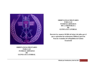Editado por Emelkacheno, Abril de 2017 1
ORDENANZAS MILITARES
PARA LAS
FUERZAS ARMADAS
DE
GUINEA ECUATORIAL
ORDENANZAS MILITARES
PARA LAS
FUERZAS ARMADAS
DE LA REPÚBLICA
DE
GUINEA ECUATORIAL
Decreto-Ley numero 10/180, de fecha 4 de julio, por el
que se aprueban las ordenanzas Militares para las
Fuerzas Armadas de la República de Guinea
Ecuatorial
 