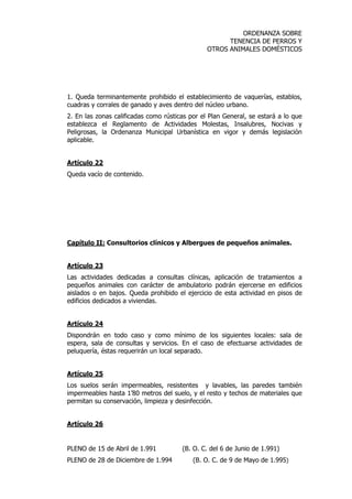 ORDENANZA SOBRE 
TENENCIA DE PERROS Y 
OTROS ANIMALES DOMÉSTICOS 
1. Queda terminantemente prohibido el establecimiento de vaquerías, establos, 
cuadras y corrales de ganado y aves dentro del núcleo urbano. 
2. En las zonas calificadas como rústicas por el Plan General, se estará a lo que 
establezca el Reglamento de Actividades Molestas, Insalubres, Nocivas y 
Peligrosas, la Ordenanza Municipal Urbanística en vigor y demás legislación 
aplicable. 
Artículo 22 
Queda vacío de contenido. 
Capítulo II: Consultorios clínicos y Albergues de pequeños animales. 
Artículo 23 
Las actividades dedicadas a consultas clínicas, aplicación de tratamientos a 
pequeños animales con carácter de ambulatorio podrán ejercerse en edificios 
aislados o en bajos. Queda prohibido el ejercicio de esta actividad en pisos de 
edificios dedicados a viviendas. 
Artículo 24 
Dispondrán en todo caso y como mínimo de los siguientes locales: sala de 
espera, sala de consultas y servicios. En el caso de efectuarse actividades de 
peluquería, éstas requerirán un local separado. 
Artículo 25 
Los suelos serán impermeables, resistentes y lavables, las paredes también 
impermeables hasta 1’80 metros del suelo, y el resto y techos de materiales que 
permitan su conservación, limpieza y desinfección. 
Artículo 26 
PLENO de 15 de Abril de 1.991 (B. O. C. del 6 de Junio de 1.991) 
PLENO de 28 de Diciembre de 1.994 (B. O. C. de 9 de Mayo de 1.995) 
 