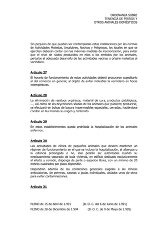 ORDENANZA SOBRE 
TENENCIA DE PERROS Y 
OTROS ANIMALES DOMÉSTICOS 
Sin perjuicio de que puedan ser contempladas estas instalaciones por las normas 
de Actividades Molestas, Insalubres, Nocivas y Peligrosas, los locales en que se 
ejerciten deberán contar con las máximas medidas de insonorización, para evitar 
que el nivel de ruidos producidos en ellos o los emitidos por los animales, 
perturbe el adecuado desarrollo de las actividades vecinas u origine molestias al 
vecindario. 
Artículo 27 
El horario de funcionamiento de estas actividades deberá procurarse supeditarlo 
al del comercio en general, al objeto de evitar molestias la vecindario en horas 
intempestivas. 
Artículo 28 
La eliminación de residuos orgánicos, material de cura, productos patológicos, 
..., así como de las deyecciones sólidas de los animales que pudieren producirse, 
se efectuará en bolsas de basura impermeables especiales, cerradas, haciéndose 
constar en las mismas su origen y contenido. 
Artículo 29 
En estos establecimientos queda prohibida la hospitalización de los animales 
enfermos. 
Artículo 30 
Las actividades de clínica de pequeños animales que deseen mantener un 
régimen de funcionamiento en el que se incluya la hospitalización, el albergue o 
la estancia prolongada o no, sólo podrán ser autorizadas cuando su 
emplazamiento separado de toda vivienda, en edificio dedicado exclusivamente 
al efecto y cerrado, disponga de parte o espacios libres, con un mínimo de 20 
metros cuadrados por plaza disponible. 
Dispondrán además de las condiciones generales exigidas a las clínicas 
ambulatorias, de perreras, casetas o jaulas individuales, aislados unos de otros 
para evitar contaminaciones. 
Artículo 31 
PLENO de 15 de Abril de 1.991 (B. O. C. del 6 de Junio de 1.991) 
PLENO de 28 de Diciembre de 1.994 (B. O. C. de 9 de Mayo de 1.995) 
 