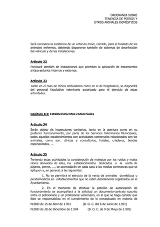 ORDENANZA SOBRE 
TENENCIA DE PERROS Y 
OTROS ANIMALES DOMÉSTICOS 
Será necesaria la existencia de un vehículo móvil, cerrado, para el traslado de los 
animales enfermos, debiendo disponerse también de sistemas de desinfección 
del vehículo y de las instalaciones. 
Artículo 32 
Precisará también de instalaciones que permitan la aplicación de tratamientos 
antiparasitarios internos y externos. 
Artículo 33 
Tanto en el caso de clínica ambulatoria como en el de hospitalaria, se dispondrá 
del personal facultativo veterinario autorizado para el ejercicio de estas 
actividades. 
Capítulo III: Establecimientos comerciales 
Artículo 34 
Serán objeto de inspecciones sanitarias, tanto en la apertura como en su 
posterior funcionamiento, por parte de los Servicios Veterinarios Municipales, 
todos aquellos establecimientos con actividades comerciales relacionados con los 
animales, como son: clínicas y consultorios, hoteles, criaderos, tiendas 
especializadas, ... 
Artículo 35 
Teniendo estas actividades la consideración de molestas por los ruidos y malos 
olores derivados de ellas, los establecimientos dedicados a la venta de 
pájaros, perros, ..., se acomodarán en cada caso a las medias correctoras que se 
apliquen y, en general, a las siguientes: 
1. No se permitirá el ejercicio de la venta de animales domésticos o 
peridomésticos en establecimientos que no estén debidamente registrados en el 
Ayuntamiento. 
2. En el momento de efectuar la petición de autorización de 
funcionamiento se acompañará a la solicitud un documento-contrato suscrito 
entre el peticionario y un profesional veterinario, en el que se haga constar que 
éste se responsabiliza en el cumplimiento de lo preceptuado en materia de 
PLENO de 15 de Abril de 1.991 (B. O. C. del 6 de Junio de 1.991) 
PLENO de 28 de Diciembre de 1.994 (B. O. C. de 9 de Mayo de 1.995) 
 