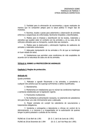 ORDENANZA SOBRE 
TENENCIA DE PERROS Y 
OTROS ANIMALES DOMÉSTICOS 
3. Facilidad para la eliminación de excrementos y aguas residuales de 
manera que no comporten peligro para la salud pública ni ningún tipo de 
molestias. 
4. Recintos, locales o jaulas para aislamiento y observación de animales 
enfermos o sospechosos de enfermedad, fácilmente limpiables y desinfectables. 
5. Medios para la limpieza y desinfección de los locales, materiales y 
utensilios que pueden estar en contacto con los animales y, en su caso, de los 
vehículos utilizados para su transporte, cuando éste sea necesario. 
6. Medios para la destrucción y eliminación higiénica de cadáveres de 
animales y materiales contumaces. 
7. Adecuada manipulación de los animales a fin de que se mantengan 
en buen estado de salud. 
8. Instalaciones que permitan unas condiciones de vida aceptables de 
acuerdo con la naturaleza de cada uno de los animales. 
TITULO V: SOBRE LA PROTECCIÓN DE ANIMALES 
Capítulo I: Reglas de protección. 
Artículo 41 
Queda prohibido: 
1. Maltratar o agredir físicamente a los animales, o someterlos a 
cualquier otra práctica que les suponga sufrimientos o daños injustificados. 
2. Abandonarlos. 
3. Mantenerlos en instalaciones que no reúnan las condiciones higiénicas 
y sanitarias establecidas por la legislación vigente. 
4. Practicarles mutilaciones. 
5. No facilitarles la alimentación necesaria, no solamente de subsistencia 
sino para llevar una vida mínimamente sana y adecuada. 
6. Poseer animales sin cumplir los calendarios de vacunaciones y 
tratamientos obligatorios. 
7. Venderlos o entregarlos a laboratorios o clínicas sin control de la 
Administración, o a menores y a incapacitados sin la autorización de quienes 
tengan la patria potestad o custodia de los mismos. 
PLENO de 15 de Abril de 1.991 (B. O. C. del 6 de Junio de 1.991) 
PLENO de 28 de Diciembre de 1.994 (B. O. C. de 9 de Mayo de 1.995) 
 