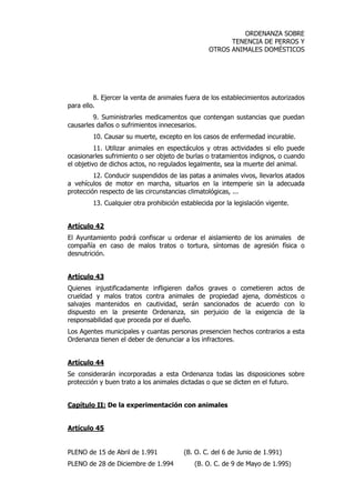 ORDENANZA SOBRE 
TENENCIA DE PERROS Y 
OTROS ANIMALES DOMÉSTICOS 
8. Ejercer la venta de animales fuera de los establecimientos autorizados 
para ello. 
9. Suministrarles medicamentos que contengan sustancias que puedan 
causarles daños o sufrimientos innecesarios. 
10. Causar su muerte, excepto en los casos de enfermedad incurable. 
11. Utilizar animales en espectáculos y otras actividades si ello puede 
ocasionarles sufrimiento o ser objeto de burlas o tratamientos indignos, o cuando 
el objetivo de dichos actos, no regulados legalmente, sea la muerte del animal. 
12. Conducir suspendidos de las patas a animales vivos, llevarlos atados 
a vehículos de motor en marcha, situarlos en la intemperie sin la adecuada 
protección respecto de las circunstancias climatológicas, ... 
13. Cualquier otra prohibición establecida por la legislación vigente. 
Artículo 42 
El Ayuntamiento podrá confiscar u ordenar el aislamiento de los animales de 
compañía en caso de malos tratos o tortura, síntomas de agresión física o 
desnutrición. 
Artículo 43 
Quienes injustificadamente infligieren daños graves o cometieren actos de 
crueldad y malos tratos contra animales de propiedad ajena, domésticos o 
salvajes mantenidos en cautividad, serán sancionados de acuerdo con lo 
dispuesto en la presente Ordenanza, sin perjuicio de la exigencia de la 
responsabilidad que proceda por el dueño. 
Los Agentes municipales y cuantas personas presencien hechos contrarios a esta 
Ordenanza tienen el deber de denunciar a los infractores. 
Artículo 44 
Se considerarán incorporadas a esta Ordenanza todas las disposiciones sobre 
protección y buen trato a los animales dictadas o que se dicten en el futuro. 
Capítulo II: De la experimentación con animales 
Artículo 45 
PLENO de 15 de Abril de 1.991 (B. O. C. del 6 de Junio de 1.991) 
PLENO de 28 de Diciembre de 1.994 (B. O. C. de 9 de Mayo de 1.995) 
 