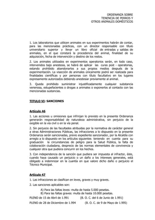 ORDENANZA SOBRE 
TENENCIA DE PERROS Y 
OTROS ANIMALES DOMÉSTICOS 
1. Los laboratorios que utilicen animales en sus experimentos habrán de contar, 
para las mencionadas prácticas, con un director responsable con título 
universitario superior y llevar un libro oficial de entradas y salidas de 
animales, en el que constará la procedencia del animal, finalidad de su 
adquisición, fecha de intervención y destino de los restos. 
2. Los animales utilizados en experimentos operatorios serán, en todo caso, 
intervenidos bajo anestesia, se habrá de aplicar las curas post - operatorias, 
estando prohibido abandonarlos a sus propios medios después de la 
experimentación. La visección de animales únicamente podrá ser realizada para 
finalidades científicas y por personas con título facultativo en los lugares 
expresamente autorizados debiendo anestesiar previamente al animal. 
3. Queda prohibido suministrar injustificadamente cualquier substancia 
venenosa, estupefacientes o drogas a animales o exponerlos al contacto con las 
mencionadas sustancias. 
TITULO VI: SANCIONES 
Artículo 46 
1. Las acciones u omisiones que infrinjan lo previsto en la presente Ordenanza 
generarán responsabilidad de naturaleza administrativa, sin perjuicio de la 
exigible en la vía civil o en la vía penal. 
2. Sin perjuicio de las facultades atribuidas por la normativa de carácter general 
a otras Administraciones Públicas, las infracciones a lo dispuesto en la presente 
Ordenanza serán sancionadas, previo expediente sancionador, por la Alcaldía con 
arreglo a lo dispuesto en los artículos siguientes teniendo en cuenta para su 
graduación la circunstancias de peligro para la Salud Pública, la falta de 
colaboración ciudadana, desprecio de las normas elementales de convivencia y 
cualquier otra que pudiera concurrir en los hechos. 
3. Con independencia de la sanción que pudiera ser impuesta al infractor, éste, 
cuando haya causado un perjuicio o un daño a los intereses generales, está 
obligado a indemnizar en la cuantía en que valore dicho daño o perjuicio el 
Técnico Municipal. 
Artículo 47 
1. Las infracciones se clasifican en leves, graves y muy graves. 
2. Las sanciones aplicables son: 
A) Para las faltas leves: multa de hasta 5.000 pesetas. 
B) Para las faltas graves: multa de hasta 10.000 pesetas. 
PLENO de 15 de Abril de 1.991 (B. O. C. del 6 de Junio de 1.991) 
PLENO de 28 de Diciembre de 1.994 (B. O. C. de 9 de Mayo de 1.995) 
 