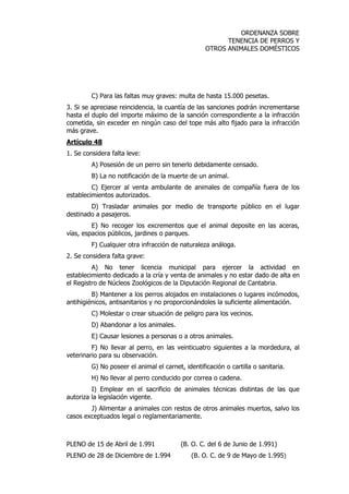 ORDENANZA SOBRE 
TENENCIA DE PERROS Y 
OTROS ANIMALES DOMÉSTICOS 
C) Para las faltas muy graves: multa de hasta 15.000 pesetas. 
3. Si se apreciase reincidencia, la cuantía de las sanciones podrán incrementarse 
hasta el duplo del importe máximo de la sanción correspondiente a la infracción 
cometida, sin exceder en ningún caso del tope más alto fijado para la infracción 
más grave. 
Artículo 48 
1. Se considera falta leve: 
A) Posesión de un perro sin tenerlo debidamente censado. 
B) La no notificación de la muerte de un animal. 
C) Ejercer al venta ambulante de animales de compañía fuera de los 
establecimientos autorizados. 
D) Trasladar animales por medio de transporte público en el lugar 
destinado a pasajeros. 
E) No recoger los excrementos que el animal deposite en las aceras, 
vías, espacios públicos, jardines o parques. 
F) Cualquier otra infracción de naturaleza análoga. 
2. Se considera falta grave: 
A) No tener licencia municipal para ejercer la actividad en 
establecimiento dedicado a la cría y venta de animales y no estar dado de alta en 
el Registro de Núcleos Zoológicos de la Diputación Regional de Cantabria. 
B) Mantener a los perros alojados en instalaciones o lugares incómodos, 
antihigiénicos, antisanitarios y no proporcionándoles la suficiente alimentación. 
C) Molestar o crear situación de peligro para los vecinos. 
D) Abandonar a los animales. 
E) Causar lesiones a personas o a otros animales. 
F) No llevar al perro, en las veinticuatro siguientes a la mordedura, al 
veterinario para su observación. 
G) No poseer el animal el carnet, identificación o cartilla o sanitaria. 
H) No llevar al perro conducido por correa o cadena. 
I) Emplear en el sacrificio de animales técnicas distintas de las que 
autoriza la legislación vigente. 
J) Alimentar a animales con restos de otros animales muertos, salvo los 
casos exceptuados legal o reglamentariamente. 
PLENO de 15 de Abril de 1.991 (B. O. C. del 6 de Junio de 1.991) 
PLENO de 28 de Diciembre de 1.994 (B. O. C. de 9 de Mayo de 1.995) 
 