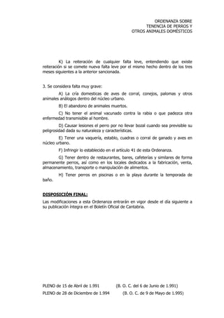 ORDENANZA SOBRE 
TENENCIA DE PERROS Y 
OTROS ANIMALES DOMÉSTICOS 
K) La reiteración de cualquier falta leve, entendiendo que existe 
reiteración si se comete nueva falta leve por el mismo hecho dentro de los tres 
meses siguientes a la anterior sancionada. 
3. Se considera falta muy grave: 
A) La cría domesticas de aves de corral, conejos, palomas y otros 
animales análogos dentro del núcleo urbano. 
B) El abandono de animales muertos. 
C) No tener el animal vacunado contra la rabia o que padezca otra 
enfermedad transmisible al hombre. 
D) Causar lesiones el perro por no llevar bozal cuando sea previsible su 
peligrosidad dada su naturaleza y características. 
E) Tener una vaquería, establo, cuadras o corral de ganado y aves en 
núcleo urbano. 
F) Infringir lo establecido en el artículo 41 de esta Ordenanza. 
G) Tener dentro de restaurantes, bares, cafeterías y similares de forma 
permanente perros, así como en los locales dedicados a la fabricación, venta, 
almacenamiento, transporte o manipulación de alimentos. 
H) Tener perros en piscinas o en la playa durante la temporada de 
baño. 
DISPOSICIÓN FINAL: 
Las modificaciones a esta Ordenanza entrarán en vigor desde el día siguiente a 
su publicación íntegra en el Boletín Oficial de Cantabria. 
PLENO de 15 de Abril de 1.991 (B. O. C. del 6 de Junio de 1.991) 
PLENO de 28 de Diciembre de 1.994 (B. O. C. de 9 de Mayo de 1.995) 
