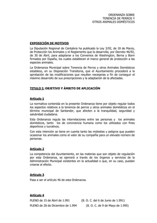 ORDENANZA SOBRE 
TENENCIA DE PERROS Y 
OTROS ANIMALES DOMÉSTICOS 
EXPOSICIÓN DE MOTIVOS 
La Diputación Regional de Cantabria ha publicado la Ley 3/92, de 18 de Marzo, 
de Protección los Animales y el Reglamento que la desarrolla, por Decreto 46/92, 
de 30 de Abril, para adaptarse a los Convenios de Washington, Berna y Bonn 
firmados por España, los cuales establecen el marco general de protección a las 
especies animales. 
La Ordenanza Municipal sobre Tenencia de Perros y otros Animales Domésticos 
establece, en su Disposición Transitoria, que el Ayuntamiento procederá a la 
aprobación de las modificaciones que resulten necesarias a fin de conseguir el 
máximo desarrollo de sus prescripciones y la adaptación de la afectadas. 
TITULO I: OBJETIVO Y ÁMBITO DE APLICACIÓN 
Artículo 1 
La normativa contenida en la presente Ordenanza tiene por objeto regular todos 
los aspectos relativos a la tenencia de perros y otros animales domésticos en el 
término municipal de Santander, que afecten a la tranquilidad, seguridad y 
salubridad ciudadana. 
Esta Ordenanza regula las interrelaciones entre las personas y los animales 
domésticos, tanto los de convivencia humana como los utilizados con fines 
deportivos y lucrativos. 
Con esta intención se tiene en cuenta tanto las molestias y peligros que pueden 
ocasionar los animales como el valor de su compañía para un elevado número de 
personas. 
Artículo 2 
La competencia del Ayuntamiento, en las materias que son objeto de regulación 
por esta Ordenanza, se ejercerá a través de los órganos y servicios de la 
Administración Municipal existentes en la actualidad o que, en su caso, puedan 
crearse al efecto. 
Artículo 3 
Pasa a ser el artículo 46 de esta Ordenanza. 
Artículo 4 
PLENO de 15 de Abril de 1.991 (B. O. C. del 6 de Junio de 1.991) 
PLENO de 28 de Diciembre de 1.994 (B. O. C. de 9 de Mayo de 1.995) 
 