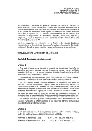 ORDENANZA SOBRE 
TENENCIA DE PERROS Y 
OTROS ANIMALES DOMÉSTICOS 
Las residencias, centros de recogida de animales de compañía, escuelas de 
adiestramiento y demás instalaciones creadas para mantener temporalmente a 
los animales domésticos de compañía, así como los establecimientos dedicados a 
la cría y venta de los mismos están sujetos a la obtención de licencia municipal 
previa para el ejercicio de la actividad correspondiente en los términos que 
determina el Reglamento de Actividades Molestas, Insalubres, Nocivas y 
Peligrosas, y según lo determinado en los Capítulos II al IV del Título IV de esta 
Ordenanza (artículos 23 al 40). 
Asimismo, requerirán su inscripción en el Registro de Núcleos Zoológicos 
dependiente de la Consejería de Ganadería, Agricultura y Pesca de la Diputación 
Regional de Cantabria, como requisito indispensable para su funcionamiento. 
TITULO II: SOBRE LA TENENCIA DE ANIMALES 
Capítulo I: Normas de carácter general 
Artículo 5 
1. Con carácter general, se autoriza la tenencia de animales de compañía en 
domicilios particulares siempre que sus alojamientos cuenten con un ambiente 
cómodo e higiénico y no se produzca ninguna situación de peligro o incomodidad 
para los vecinos o para el propio animal. 
2. La tenencia de animales salvajes, fuera de los parques zoológicos, reservas, 
zoosafaris y demás agrupaciones zoológicas, está totalmente prohibida. 
3. Las personas que utilicen perros para la vigilancia en general o de obras, en 
particular, deberán alimentarlos, proporcionarlos el alojamiento y la atención 
médico-sanitaria adecuada y tenerlos inscritos en el censo canino. Estos perros 
serán machos mayores de seis meses y se avisará mediante letrero visible de su 
existencia, debiendo estar sujetos con cadena o correa si el recinto es abierto. 
No retirar el perro una vez concluida la obra se considerará abandono. El 
abandono tiene la consideración de infracción grave y será sancionado como tal. 
4. Los porteros, conserjes, guardas o encargados de fincas deberán facilitar a los 
Servicios Municipales la información que le sea requerida sobre los animales que 
vivan donde ellos prestan su servicio. 
Artículo 6 
La cría domestica de aves de corral, conejos, palomas u otros animales análogos, 
dentro del núcleo urbano, está terminantemente prohibida. 
PLENO de 15 de Abril de 1.991 (B. O. C. del 6 de Junio de 1.991) 
PLENO de 28 de Diciembre de 1.994 (B. O. C. de 9 de Mayo de 1.995) 
 