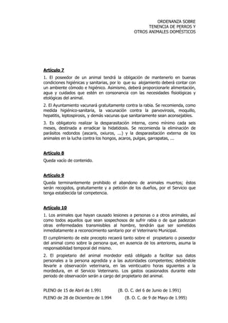 ORDENANZA SOBRE 
TENENCIA DE PERROS Y 
OTROS ANIMALES DOMÉSTICOS 
Artículo 7 
1. El poseedor de un animal tendrá la obligación de mantenerlo en buenas 
condiciones higiénicas y sanitarias, por lo que su alojamiento deberá contar con 
un ambiente cómodo e higiénico. Asimismo, deberá proporcionarle alimentación, 
agua y cuidados que estén en consonancia con las necesidades fisiológicas y 
etológicas del animal. 
2. El Ayuntamiento vacunará gratuitamente contra la rabia. Se recomienda, como 
medida higiénico-sanitaria, la vacunación contra la parvovirosis, moquillo, 
hepatitis, leptospirosis, y demás vacunas que sanitariamente sean aconsejables. 
3. Es obligatorio realizar la desparasitación interna, como mínimo cada seis 
meses, destinada a erradicar la hidatidosis. Se recomienda la eliminación de 
parásitos redondos (ascaris, oxiuros, ...) y la desparasitación externa de los 
animales en la lucha contra los hongos, acaros, pulgas, garrapatas, ... 
Artículo 8 
Queda vacío de contenido. 
Artículo 9 
Queda terminantemente prohibido el abandono de animales muertos; éstos 
serán recogidos, gratuitamente y a petición de los dueños, por el Servicio que 
tenga establecida tal competencia. 
Artículo 10 
1. Los animales que hayan causado lesiones a personas o a otros animales, así 
como todos aquellos que sean sospechosos de sufrir rabia o de que padezcan 
otras enfermedades transmisibles al hombre, tendrán que ser sometidos 
inmediatamente a reconocimiento sanitario por el Veterinario Municipal. 
El cumplimiento de este precepto recaerá tanto sobre el propietario o poseedor 
del animal como sobre la persona que, en ausencia de los anteriores, asuma la 
responsabilidad temporal del mismo. 
2. El propietario del animal mordedor está obligado a facilitar sus datos 
personales a la persona agredida y a las autoridades competentes; debiéndole 
llevarle a observación veterinaria, en las veinticuatro horas siguientes a la 
mordedura, en el Servicio Veterinario. Los gastos ocasionados durante este 
periodo de observación serán a cargo del propietario del animal. 
PLENO de 15 de Abril de 1.991 (B. O. C. del 6 de Junio de 1.991) 
PLENO de 28 de Diciembre de 1.994 (B. O. C. de 9 de Mayo de 1.995) 
 