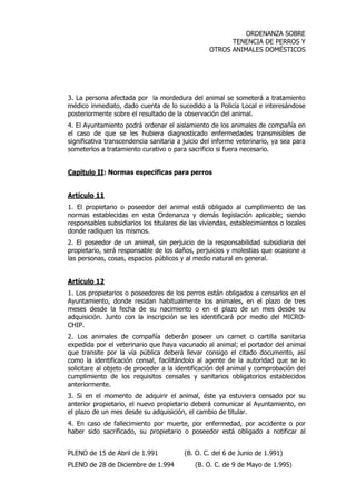 ORDENANZA SOBRE 
TENENCIA DE PERROS Y 
OTROS ANIMALES DOMÉSTICOS 
3. La persona afectada por la mordedura del animal se someterá a tratamiento 
médico inmediato, dado cuenta de lo sucedido a la Policía Local e interesándose 
posteriormente sobre el resultado de la observación del animal. 
4. El Ayuntamiento podrá ordenar el aislamiento de los animales de compañía en 
el caso de que se les hubiera diagnosticado enfermedades transmisibles de 
significativa transcendencia sanitaria a juicio del informe veterinario, ya sea para 
someterlos a tratamiento curativo o para sacrificio si fuera necesario. 
Capítulo II: Normas específicas para perros 
Artículo 11 
1. El propietario o poseedor del animal está obligado al cumplimiento de las 
normas establecidas en esta Ordenanza y demás legislación aplicable; siendo 
responsables subsidiarios los titulares de las viviendas, establecimientos o locales 
donde radiquen los mismos. 
2. El poseedor de un animal, sin perjuicio de la responsabilidad subsidiaria del 
propietario, será responsable de los daños, perjuicios y molestias que ocasione a 
las personas, cosas, espacios públicos y al medio natural en general. 
Artículo 12 
1. Los propietarios o poseedores de los perros están obligados a censarlos en el 
Ayuntamiento, donde residan habitualmente los animales, en el plazo de tres 
meses desde la fecha de su nacimiento o en el plazo de un mes desde su 
adquisición. Junto con la inscripción se les identificará por medio del MICRO-CHIP. 
2. Los animales de compañía deberán poseer un carnet o cartilla sanitaria 
expedida por el veterinario que haya vacunado al animal; el portador del animal 
que transite por la vía pública deberá llevar consigo el citado documento, así 
como la identificación censal, facilitándolo al agente de la autoridad que se lo 
solicitare al objeto de proceder a la identificación del animal y comprobación del 
cumplimiento de los requisitos censales y sanitarios obligatorios establecidos 
anteriormente. 
3. Si en el momento de adquirir el animal, éste ya estuviera censado por su 
anterior propietario, el nuevo propietario deberá comunicar al Ayuntamiento, en 
el plazo de un mes desde su adquisición, el cambio de titular. 
4. En caso de fallecimiento por muerte, por enfermedad, por accidente o por 
haber sido sacrificado, su propietario o poseedor está obligado a notificar al 
PLENO de 15 de Abril de 1.991 (B. O. C. del 6 de Junio de 1.991) 
PLENO de 28 de Diciembre de 1.994 (B. O. C. de 9 de Mayo de 1.995) 
 